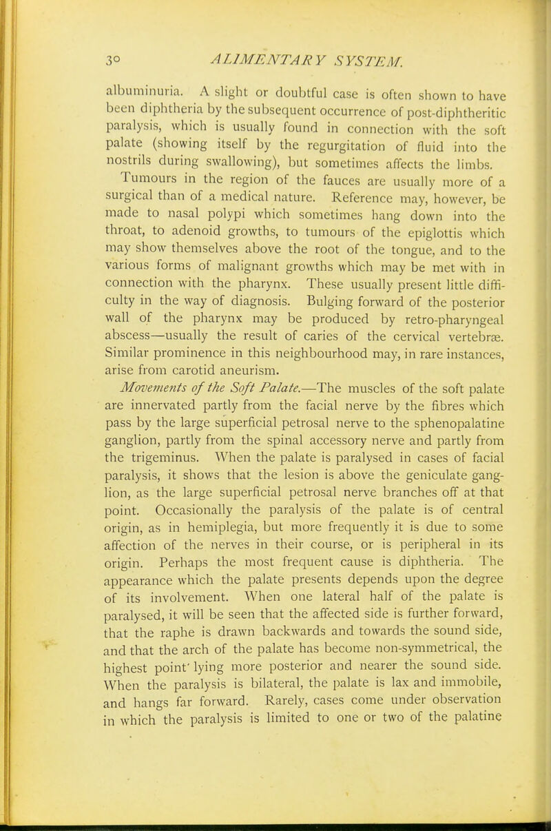 3° A LI ME NT A R Y S YSTE M. albuminuria. A slight or doubtful case is often shown to have been diphtheria by the subsequent occurrence of post-diphtheritic paralysis, which is usually found in connection with the soft palate (showing itself by the regurgitation of fluid into the nostrils during swallowing), but sometimes affects the limbs. Tumours in the region of the fauces are usually more of a surgical than of a medical nature. Reference may, however, be made to nasal polypi which sometimes hang down into the throat, to adenoid growths, to tumours of the epiglottis which may show themselves above the root of the tongue, and to the various forms of malignant growths which may be met with in connection with the pharynx. These usually present little diffi- culty in the way of diagnosis. Bulging forward of the posterior wall of the pharynx may be produced by retro-pharyngeal abscess—usually the result of caries of the cervical vertebrae. Similar prominence in this neighbourhood may, in rare instances, arise from carotid aneurism. Movements of the Soft Palate.—The muscles of the soft palate are innervated partly from the facial nerve by the fibres which pass by the large superficial petrosal nerve to the sphenopalatine ganglion, partly from the spinal accessory nerve and partly from the trigeminus. When the palate is paralysed in cases of facial paralysis, it shows that the lesion is above the geniculate gang- lion, as the large superficial petrosal nerve branches off at that point. Occasionally the paralysis of the palate is of central origin, as in hemiplegia, but more frequently it is due to some affection of the nerves in their course, or is peripheral in its origin. Perhaps the most frequent cause is diphtheria. The appearance which the palate presents depends upon the degree of its involvement. When one lateral half of the palate is paralysed, it will be seen that the affected side is further forward, that the raphe is drawn backwards and towards the sound side, and that the arch of the palate has become non-symmetrical, the highest point' lying more posterior and nearer the sound side. When the paralysis is bilateral, the palate is lax and immobile, and hangs far forward. Rarely, cases come under observation in which the paralysis is limited to one or two of the palatine