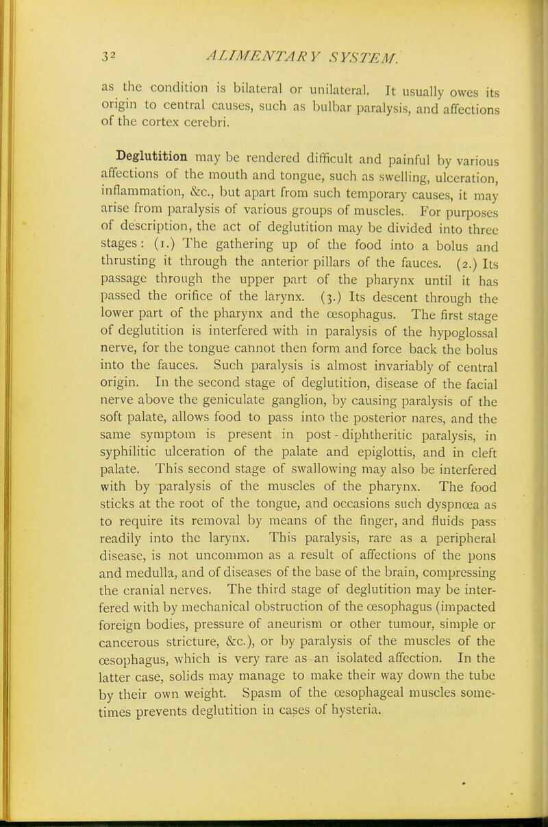 as the condition is bilateral or unilateral. It usually owes its origin to central causes, such as bulbar paralysis, and affections of the cortex cerebri. Deglutition may be rendered difficult and painful by various affections of the mouth and tongue, such as swelling, ulceration, inflammation, &c, but apart from such temporary causes, it may arise from paralysis of various groups of muscles. For purposes of description, the act of deglutition may be divided into three stages: (i.) The gathering up of the food into a bolus and thrusting it through the anterior pillars of the fauces. (2.) Its passage through the upper part of the pharynx until it has passed the orifice of the larynx. (3.) Its descent through the lower part of the pharynx and the oesophagus. The first stage of deglutition is interfered with in paralysis of the hypoglossal nerve, for the tongue cannot then form and force back the bolus into the fauces. Such paralysis is almost invariably of central origin. In the second stage of deglutition, disease of the facial nerve above the geniculate ganglion, by causing paralysis of the soft palate, allows food to pass into the posterior nares, and the same symptom is present in post - diphtheritic paralysis, in syphilitic ulceration of the palate and epiglottis, and in cleft palate. This second stage of swallowing may also be interfered with by paralysis of the muscles of the pharynx. The food sticks at the root of the tongue, and occasions such dyspnoea as to require its removal by means of the finger, and fluids pass readily into the larynx. This paralysis, rare as a peripheral disease, is not uncommon as a result of affections of the pons and medulla, and of diseases of the base of the brain, compressing the cranial nerves. The third stage of deglutition may be inter- fered with by mechanical obstruction of the oesophagus (impacted foreign bodies, pressure of aneurism or other tumour, simple or cancerous stricture, &c), or by paralysis of the muscles of the oesophagus, which is very rare as an isolated affection. In the latter case, solids may manage to make their way down the tube by their own weight. Spasm of the oesophageal muscles some- times prevents deglutition in cases of hysteria.