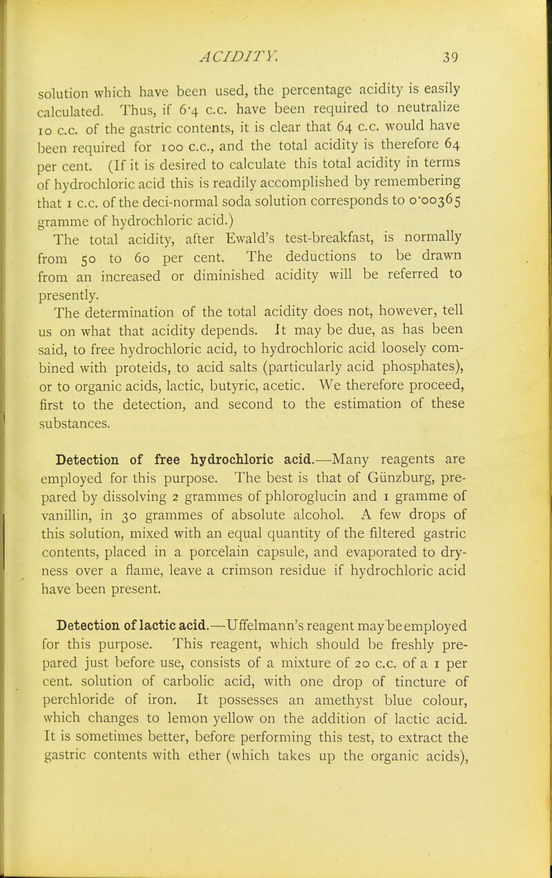 solution which have been used, the percentage acidity is easily calculated. Thus, if 6-4 c.c. have been required to neutralize 10 c.c. of the gastric contents, it is clear that 64 c.c. would have been required for 100 c.c, and the total acidity is therefore 64 per cent. (If it is desired to calculate this total acidity in terms of hydrochloric acid this is readily accomplished by remembering that 1 c.c. of the deci-normal soda solution corresponds to 0*00365 gramme of hydrochloric acid.) The total acidity, after Ewald's test-breakfast, is normally from 50 to 60 per cent. The deductions to be drawn from an increased or diminished acidity will be referred to presently. The determination of the total acidity does not, however, tell us on what that acidity depends. It may be due, as has been said, to free hydrochloric acid, to hydrochloric acid loosely com- bined with proteids, to acid salts (particularly acid phosphates), or to organic acids, lactic, butyric, acetic. We therefore proceed, first to the detection, and second to the estimation of these substances. Detection of free hydrochloric acid.—Many reagents are employed for this purpose. The best is that of Giinzburg, pre- pared by dissolving 2 grammes of phloroglucin and 1 gramme of vanillin, in 30 grammes of absolute alcohol. A few drops of this solution, mixed with an equal quantity of the filtered gastric contents, placed in a porcelain capsule, and evaporated to dry- ness over a flame, leave a crimson residue if hydrochloric acid have been present. Detection of lactic acid.—Uffelmann's reagent may be employed for this purpose. This reagent, which should be freshly pre- pared just before use, consists of a mixture of 20 c.c. of a 1 per cent, solution of carbolic acid, with one drop of tincture of perchloride of iron. It possesses an amethyst blue colour, which changes to lemon yellow on the addition of lactic acid. It is sometimes better, before performing this test, to extract the gastric contents with ether (which takes up the organic acids),