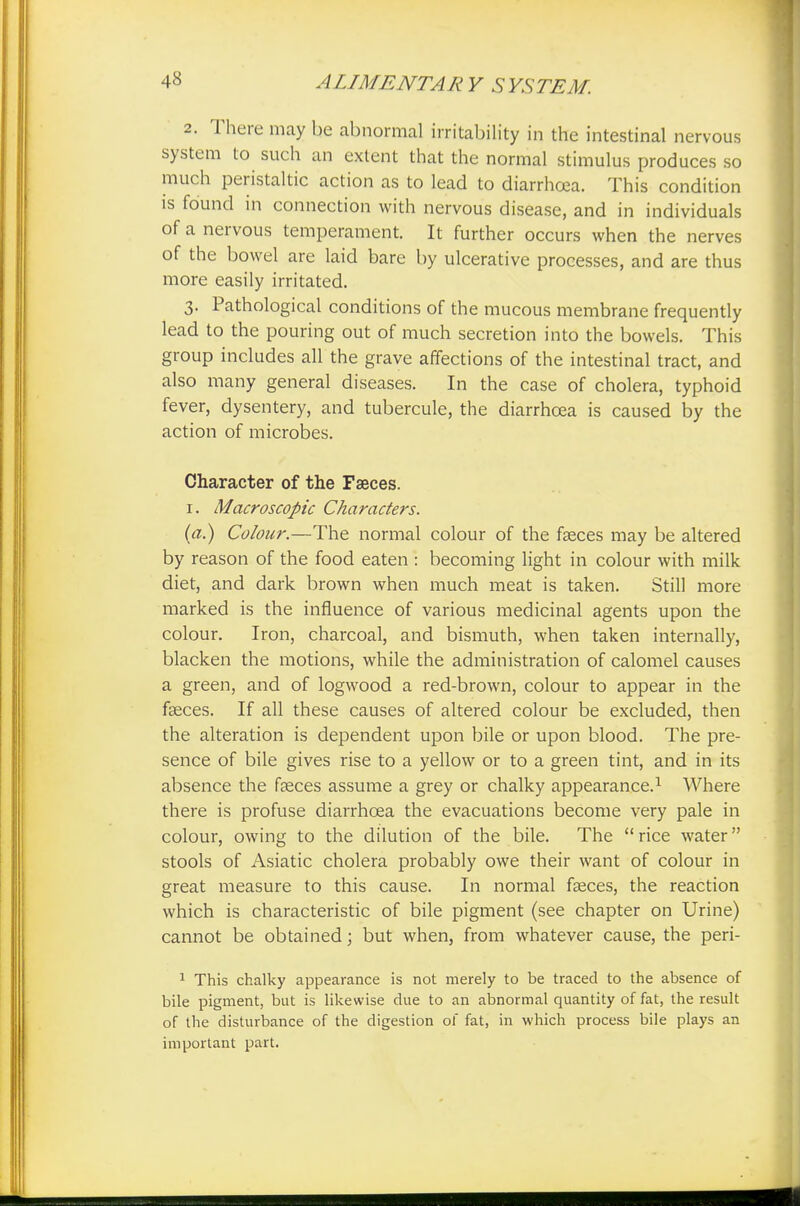 2. There may be abnormal irritability in the intestinal nervous system to such an extent that the normal stimulus produces so much peristaltic action as to lead to diarrhoea. This condition is found in connection with nervous disease, and in individuals of a nervous temperament. It further occurs when the nerves of the bowel are laid bare by ulcerative processes, and are thus more easily irritated. 3. Pathological conditions of the mucous membrane frequently lead to the pouring out of much secretion into the bowels. This group includes all the grave affections of the intestinal tract, and also many general diseases. In the case of cholera, typhoid fever, dysentery, and tubercule, the diarrhoea is caused by the action of microbes. Character of the Faeces. 1. Macroscopic Characters. (a.) Colour.—The normal colour of the faeces may be altered by reason of the food eaten : becoming light in colour with milk diet, and dark brown when much meat is taken. Still more marked is the influence of various medicinal agents upon the colour. Iron, charcoal, and bismuth, when taken internally, blacken the motions, while the administration of calomel causes a green, and of logwood a red-brown, colour to appear in the faeces. If all these causes of altered colour be excluded, then the alteration is dependent upon bile or upon blood. The pre- sence of bile gives rise to a yellow or to a green tint, and in its absence the faeces assume a grey or chalky appearance.1 Where there is profuse diarrhoea the evacuations become very pale in colour, owing to the dilution of the bile. The rice water stools of Asiatic cholera probably owe their want of colour in great measure to this cause. In normal faeces, the reaction which is characteristic of bile pigment (see chapter on Urine) cannot be obtained; but when, from whatever cause, the peri- 1 This chalky appearance is not merely to be traced to the absence of bile pigment, but is likewise due to an abnormal quantity of fat, the result of the disturbance of the digestion of fat, in which process bile plays an important part.