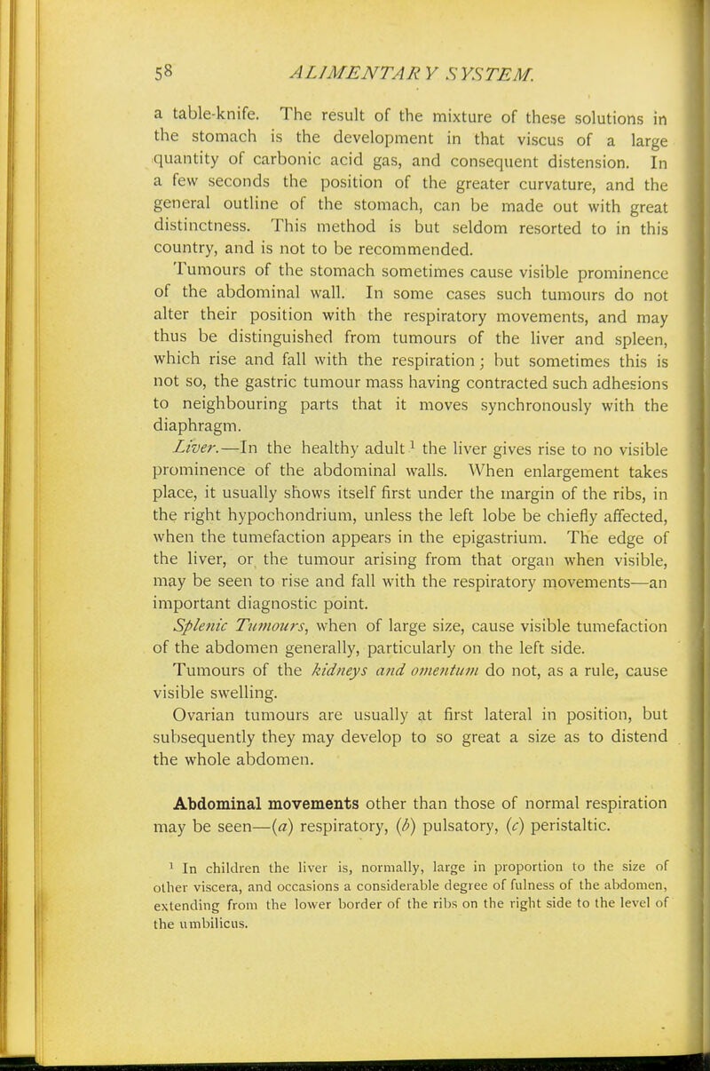 a table-knife. The result of the mixture of these solutions in the stomach is the development in that viscus of a large quantity of carbonic acid gas, and consequent distension. In a few seconds the position of the greater curvature, and the general outline of the stomach, can be made out with great distinctness. This method is but seldom resorted to in this country, and is not to be recommended. Tumours of the stomach sometimes cause visible prominence of the abdominal wall. In some cases such tumours do not alter their position with the respiratory movements, and may thus be distinguished from tumours of the liver and spleen, which rise and fall with the respiration; but sometimes this is not so, the gastric tumour mass having contracted such adhesions to neighbouring parts that it moves synchronously with the diaphragm. Liver.—In the healthy adult1 the liver gives rise to no visible prominence of the abdominal walls. When enlargement takes place, it usually shows itself first under the margin of the ribs, in the right hypochondrium, unless the left lobe be chiefly affected, when the tumefaction appears in the epigastrium. The edge of the liver, or the tumour arising from that organ when visible, may be seen to rise and fall with the respiratory movements—an important diagnostic point. Splenic Tumours, when of large size, cause visible tumefaction of the abdomen generally, particularly on the left side. Tumours of the kidneys and omentum do not, as a rule, cause visible swelling. Ovarian tumours are usually at first lateral in position, but subsequently they may develop to so great a size as to distend the whole abdomen. Abdominal movements other than those of normal respiration may be seen—(a) respiratory, (b) pulsatory, (c) peristaltic. 1 In children the liver is, normally, large in proportion to the size of other viscera, and occasions a considerable degree of fulness of the abdomen, extending from the lower border of the ribs on the right side to the level of the umbilicus.