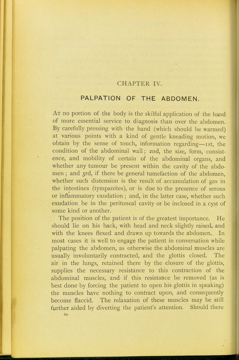 PALPATION OF THE ABDOMEN. At no portion of the body is the skilful application of the hand of more essential service to diagnosis than over the abdomen. By carefully pressing with the hand (which should be warmed) at various points with a kind of gentle kneading motion, we obtain by the sense of touch, information regarding—ist, the condition of the abdominal wall; 2nd, the size, form, consist- ence, and mobility of certain of the abdominal organs, and whether any tumour be present within the cavity of the abdo- men ; and 3rd, if there be general tumefaction of the abdomen, whether such distension is the result of accumulation of gas in the intestines (tympanites), or is due to the presence of serous or inflammatory exudation; and, in the latter case, whether such exudation be in the peritoneal cavity or be inclosed in a cyst of some kind or another. The position of the patient is of the greatest importance. He should lie on his back, with head and neck slightly raised, and with the knees flexed and drawn up towards the abdomen. In most cases it is well to engage the patient in conversation while palpating the abdomen, as otherwise the abdominal muscles are usually involuntarily contracted, and the glottis closed. The air in the lungs, retained there by the closure of the glottis, supplies the necessary resistance to this contraction of the abdominal muscles, and if this resistance be removed (as is best done by forcing the patient to open his glottis in speaking) the muscles have nothing to contract upon, and consequently become flaccid. The relaxation of these muscles may be still further aided by diverting the patient's attention. Should there