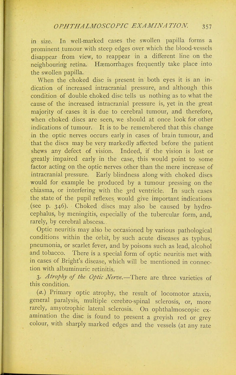 in size. In well-marked cases the swollen papilla forms a prominent tumour with steep edges over which the blood-vessels disappear from view, to reappear in a different line on the neighbouring retina. Haemorrhages frequently take place into the swollen papilla. When the choked disc is present in both eyes it is an in- dication of increased intracranial pressure, and although this condition of double choked disc tells us nothing as to what the cause of the increased intracranial pressure is, yet in the great majority of cases it is due to cerebral tumour, and therefore, when choked discs are seen, we should at once look for other indications of tumour. It is to be remembered that this change in the optic nerves occurs early in cases of brain tumour, and that the discs may be very markedly affected before the patient shews any defect of vision. Indeed, if the vision is lost or greatly impaired early in the case, this would point to some factor acting on the optic nerves other than the mere increase of intracranial pressure. Early blindness along with choked discs would for example be produced by a tumour pressing on the chiasma, or interfering with the 3rd ventricle. In such cases the state of the pupil reflexes would give important indications (see p. 346). Choked discs may also be caused by hydro- cephalus, by meningitis, especially of the tubercular form, and, rarely, by cerebral abscess. Optic neuritis may also be occasioned by various pathological conditions within the orbit, by such acute diseases as typhus, pneumonia, or scarlet fever, and by poisons such as lead, alcohol and tobacco. There is a special form of optic neuritis met with in cases of Bright's disease, which will be mentioned in connec- tion with albuminuric retinitis. 3. Atrophy of the Optic Nerve.— There are three varieties of this condition. (a.) Primary optic atrophy, the result of locomotor ataxia, general paralysis, multiple cerebro-spinal sclerosis, or, more rarely, amyotrophic lateral sclerosis. On ophthalmoscopic ex- amination the disc is found to present a greyish red or grey colour, with sharply marked edges and the vessels (at any rate