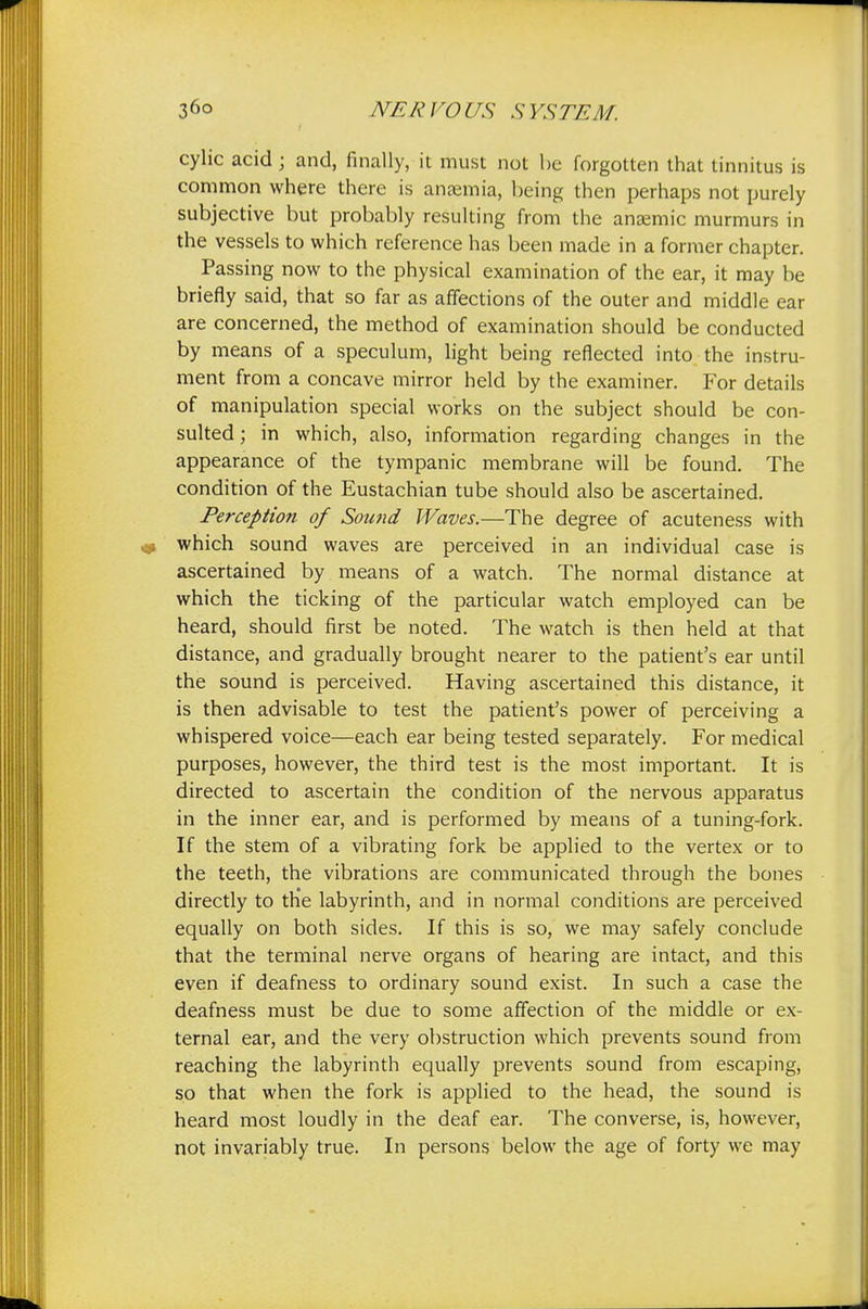 cylic acid ; and, finally, it must not be forgotten that tinnitus is common where there is anaemia, being then perhaps not purely subjective but probably resulting from the anaemic murmurs in the vessels to which reference has been made in a former chapter. Passing now to the physical examination of the ear, it may be briefly said, that so far as affections of the outer and middle ear are concerned, the method of examination should be conducted by means of a speculum, light being reflected into the instru- ment from a concave mirror held by the examiner. For details of manipulation special works on the subject should be con- sulted ; in which, also, information regarding changes in the appearance of the tympanic membrane will be found. The condition of the Eustachian tube should also be ascertained. Perception of Sound Waves.—The degree of acuteness with which sound waves are perceived in an individual case is ascertained by means of a watch. The normal distance at which the ticking of the particular watch employed can be heard, should first be noted. The watch is then held at that distance, and gradually brought nearer to the patient's ear until the sound is perceived. Having ascertained this distance, it is then advisable to test the patient's power of perceiving a whispered voice—each ear being tested separately. For medical purposes, however, the third test is the most important. It is directed to ascertain the condition of the nervous apparatus in the inner ear, and is performed by means of a tuning-fork. If the stem of a vibrating fork be applied to the vertex or to the teeth, the vibrations are communicated through the bones directly to the labyrinth, and in normal conditions are perceived equally on both sides. If this is so, we may safely conclude that the terminal nerve organs of hearing are intact, and this even if deafness to ordinary sound exist. In such a case the deafness must be due to some affection of the middle or ex- ternal ear, and the very obstruction which prevents sound from reaching the labyrinth equally prevents sound from escaping, so that when the fork is applied to the head, the sound is heard most loudly in the deaf ear. The converse, is, however, not invariably true. In persons below the age of forty we may