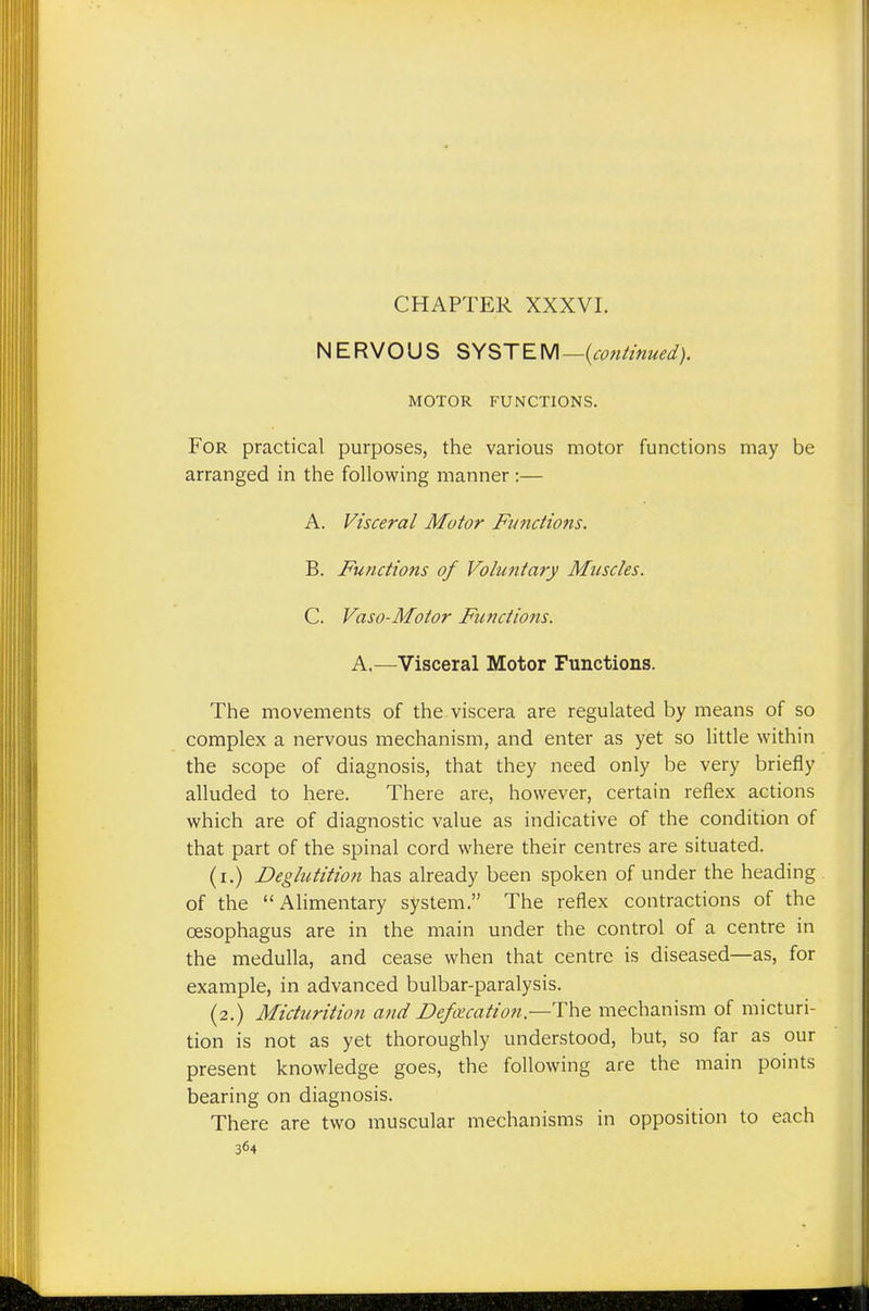NERVOUS SYSTEM— (continued). MOTOR FUNCTIONS. For practical purposes, the various motor functions may be arranged in the following manner :— A. Visceral Motor Functions. B. Functions of Voluntary Muscles. C. Vaso-Motor Functions. A.—Visceral Motor Functions. The movements of the viscera are regulated by means of so complex a nervous mechanism, and enter as yet so little within the scope of diagnosis, that they need only be very briefly alluded to here. There are, however, certain reflex actions which are of diagnostic value as indicative of the condition of that part of the spinal cord where their centres are situated. (i.) Deglutition has already been spoken of under the heading of the Alimentary system. The reflex contractions of the oesophagus are in the main under the control of a centre in the medulla, and cease when that centre is diseased—as, for example, in advanced bulbar-paralysis. (2.) Micturition and Defalcation—-The mechanism of micturi- tion is not as yet thoroughly understood, but, so far as our present knowledge goes, the following are the main points bearing on diagnosis. There are two muscular mechanisms in opposition to each