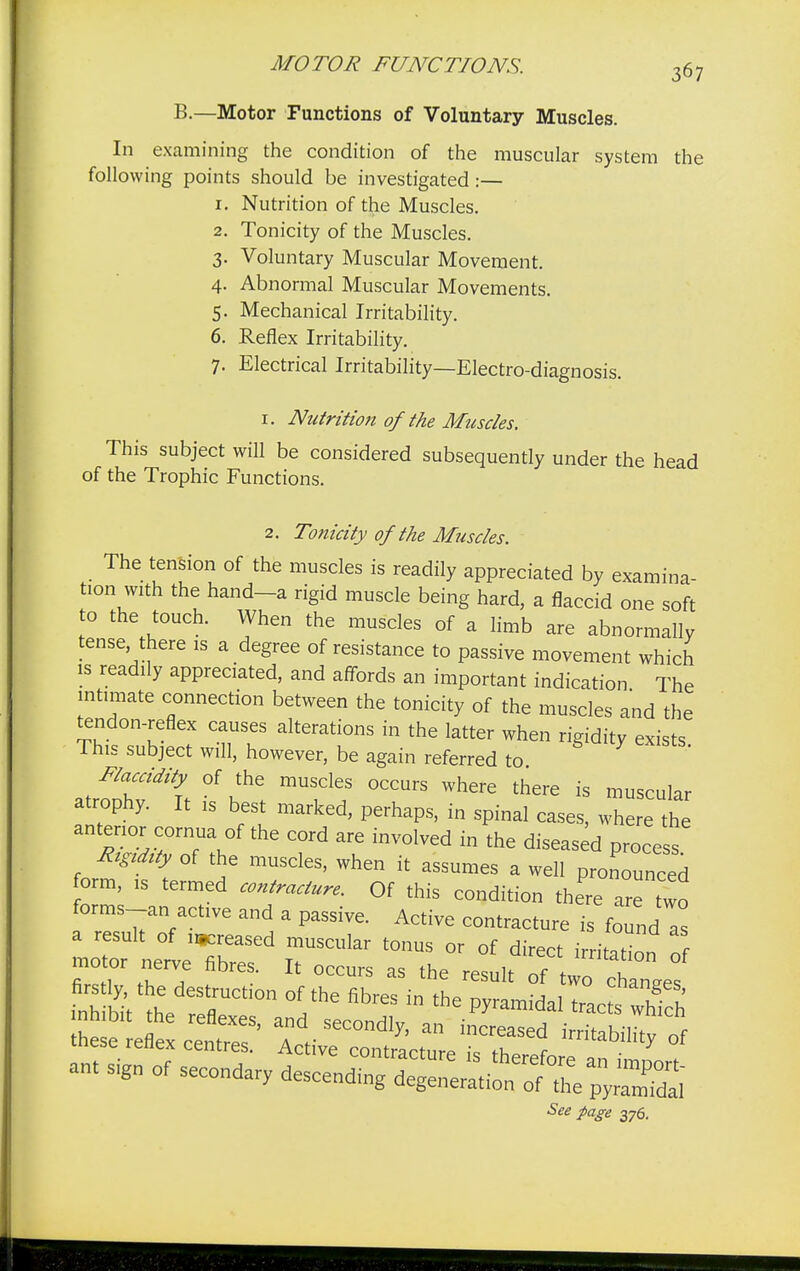 B.—Motor Functions of Voluntary Muscles. In examining the condition of the muscular system the following points should be investigated :— 1. Nutrition of the Muscles. 2. Tonicity of the Muscles. 3. Voluntary Muscular Movement. 4. Abnormal Muscular Movements. 5. Mechanical Irritability. 6. Reflex Irritability. 7. Electrical Irritability—Electro-diagnosis. 1. Nutrition of the Muscles. This subject will be considered subsequently under the head of the Trophic Functions. 2. Tonicity of the Muscles. The tension of the muscles is readily appreciated by examina- tion with the hand-a rigid muscle being hard, a flaccid one soft to the touch. When the muscles of a limb are abnormally tense there is a degree of resistance to passive movement which is readily appreciated, and affords an important indication The intimate connection between the tonicity of the muscles and the tendon-reflex causes alterations in the latter when rigidity exists This subject will, however, be again referred to Flaccidity of the muscles occurs where there is muscular atrophy. It is best marked, perhaps, in spinal cases, where the anterior cornua of the cord are involved in the diseased process Rtgrtty of the muscles, when it assumes a well pronounced orm, is termed contracture. Of this condition there are two forms_an active and a passive. Active contracture is found as a result of greased muscular tonus or of direct irritation of motor nerve fibres. It occurs as the result of wo chanffes See page 376.