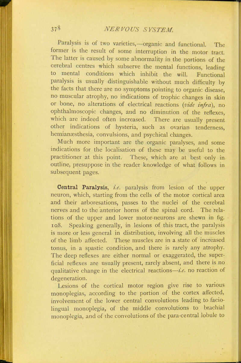 Paralysis is of two varieties,—organic and functional. The former is the result of some interruption in the motor tract. The latter is caused by some abnormality in the portions of the cerebral centres which subserve the mental functions, leading to mental conditions which inhibit the will. Functional paralysis is usually distinguishable without much difficulty by the facts that there are no symptoms pointing to organic disease, no muscular atrophy, no indications of trophic changes in skin or bone, no alterations of electrical reactions {vide infra), no ophthalmoscopic changes, and no diminution of the reflexes, which are indeed often increased. There are usually present other indications of hysteria, such as ovarian tenderness, hemiansesthesia, convulsions, and psychical changes. Much more important are the organic paralyses, and some indications for the localisation of these may be useful to the practitioner at this point. These, which are at best only in outline, presuppose in the reader knowledge of what follows in subsequent pages. Central Paralysis, i.e. paralysis from lesion of the upper neuron, which, starting from the cells of the motor cortical area and their arboresations, passes to the nuclei of the cerebral nerves and to the anterior horns of the spinal cord. The rela- tions of the upper and lower motor-neurons are shewn in fig. 10.8. Speaking generally, in lesions of this tract, the paralysis is more or less general in distribution, involving all the muscles of the limb affected. These muscles are in a state of increased tonus, in a spastic condition, and there is rarely any atrophy. The deep reflexes are either normal or exaggerated, the super- ficial reflexes are usually present, rarely absent, and there is no qualitative change in the electrical reactions—i.e. no reaction of degeneration. Lesions of the cortical motor region give rise to various monoplegias, according to the portion of the cortex affected, involvement of the lower central convolutions leading to facio- lingual monoplegia, of the middle convolutions to brachial monoplegia, and of the convolutions of the para-central lobule to