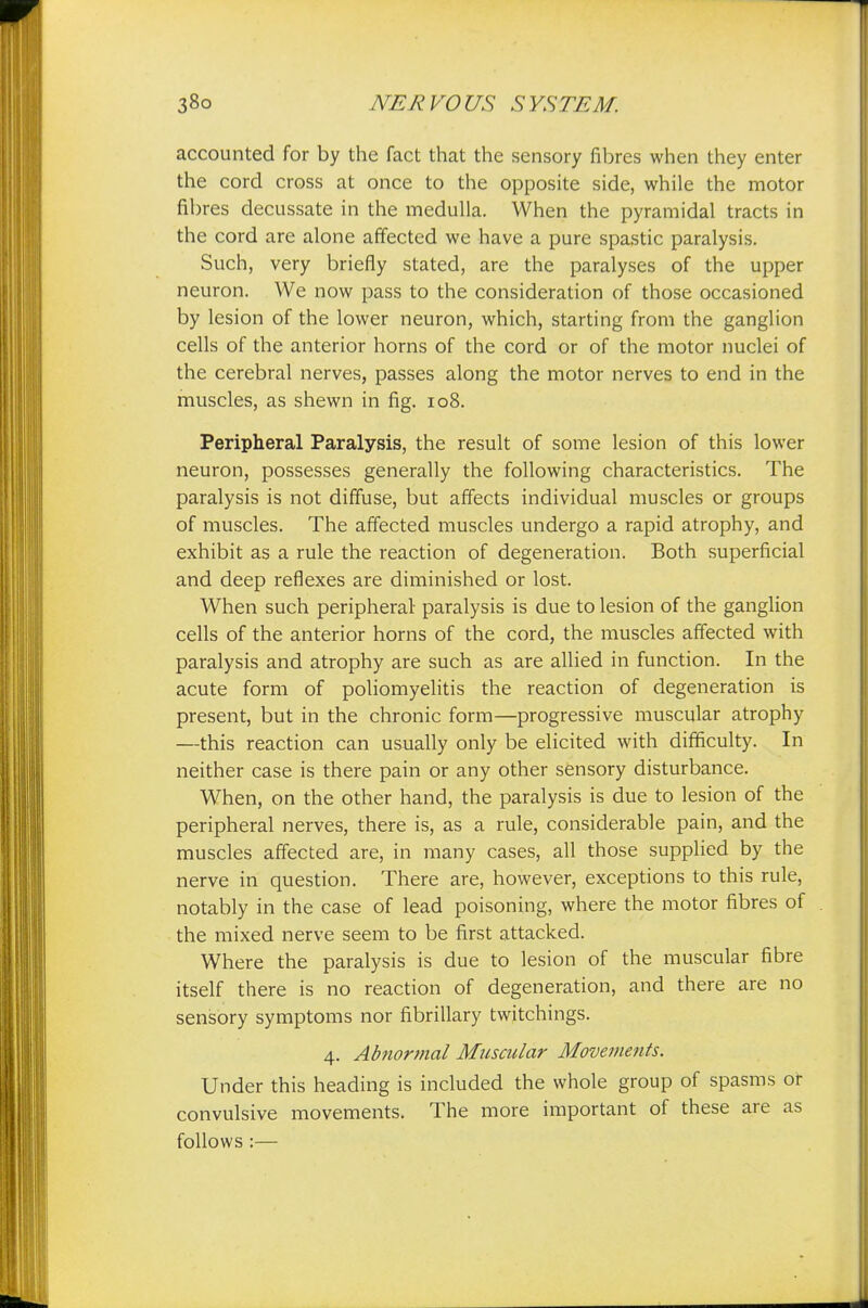 accounted for by the fact that the sensory fibres when they enter the cord cross at once to the opposite side, while the motor fibres decussate in the medulla. When the pyramidal tracts in the cord are alone affected we have a pure spastic paralysis. Such, very briefly stated, are the paralyses of the upper neuron. We now pass to the consideration of those occasioned by lesion of the lower neuron, which, starting from the ganglion cells of the anterior horns of the cord or of the motor nuclei of the cerebral nerves, passes along the motor nerves to end in the muscles, as shewn in fig. 108. Peripheral Paralysis, the result of some lesion of this lower neuron, possesses generally the following characteristics. The paralysis is not diffuse, but affects individual muscles or groups of muscles. The affected muscles undergo a rapid atrophy, and exhibit as a rule the reaction of degeneration. Both superficial and deep reflexes are diminished or lost. When such peripheral paralysis is due to lesion of the ganglion cells of the anterior horns of the cord, the muscles affected with paralysis and atrophy are such as are allied in function. In the acute form of poliomyelitis the reaction of degeneration is present, but in the chronic form—progressive muscular atrophy —this reaction can usually only be elicited with difficulty. In neither case is there pain or any other sensory disturbance. When, on the other hand, the paralysis is due to lesion of the peripheral nerves, there is, as a rule, considerable pain, and the muscles affected are, in many cases, all those supplied by the nerve in question. There are, however, exceptions to this rule, notably in the case of lead poisoning, where the motor fibres of the mixed nerve seem to be first attacked. Where the paralysis is due to lesion of the muscular fibre itself there is no reaction of degeneration, and there are no sensory symptoms nor fibrillary twitchings. 4. Abnormal Muscular Movements. Under this heading is included the whole group of spasms or convulsive movements. The more important of these are as follows :—