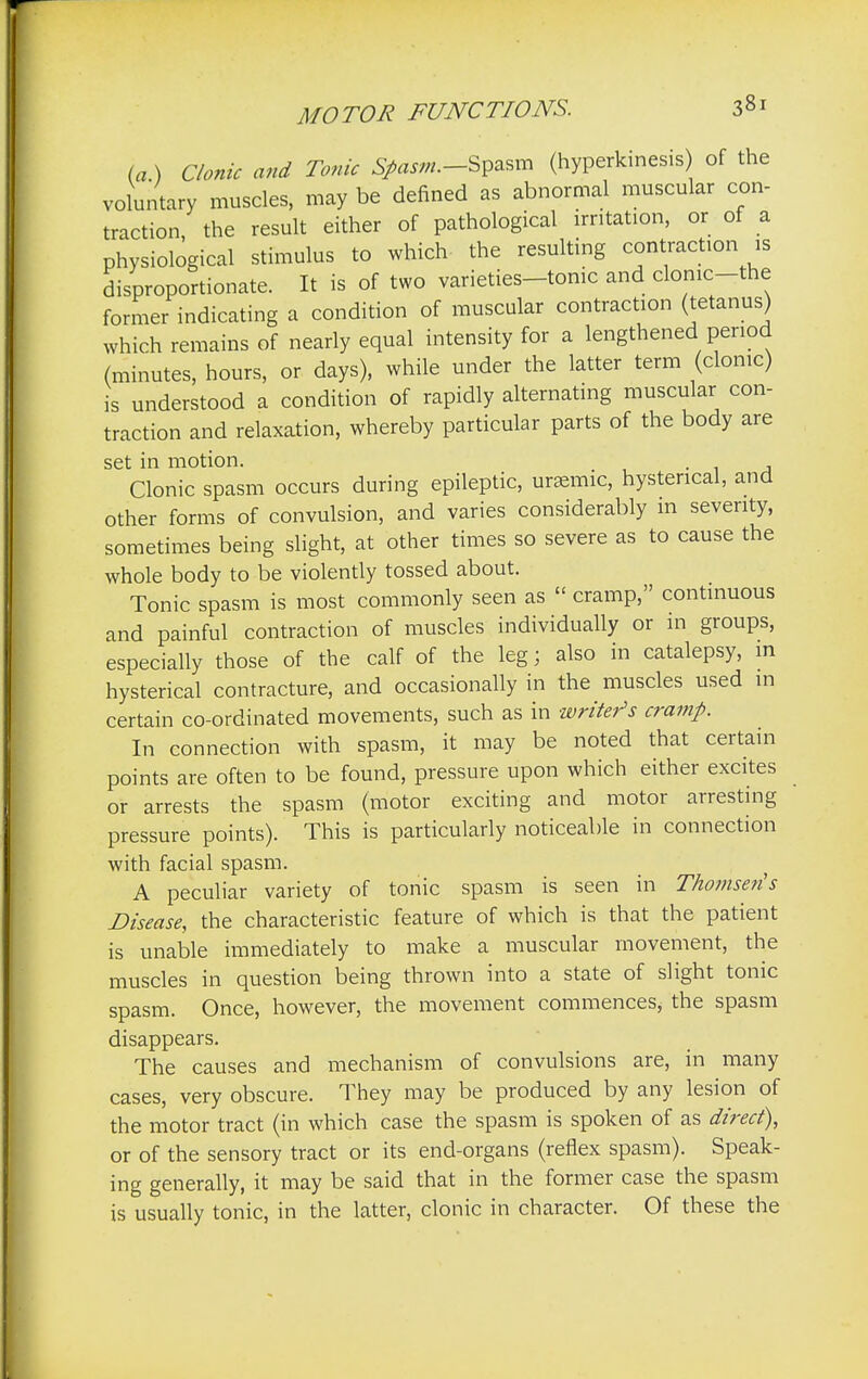 (a ) Clonic and Tonic #««».-Spasm (hyperkinesis) of the voluntary muscles, may be denned as abnormal muscular con- traction, the result either of pathological irritation, or of a physiological stimulus to which the resulting contraction is disproportionate. It is of two varieties-tome and clomc-the former indicating a condition of muscular contraction (tetanus) which remains of nearly equal intensity for a lengthened penod (minutes, hours, or days), while under the latter term (clonic) is understood a condition of rapidly alternating muscular con- traction and relaxation, whereby particular parts of the body are set in motion. . Clonic spasm occurs during epileptic, ursemic, hysterical, and other forms of convulsion, and varies considerably m seventy, sometimes being slight, at other times so severe as to cause the whole body to be violently tossed about. Tonic spasm is most commonly seen as cramp, continuous and painful contraction of muscles individually or in groups, especially those of the calf of the leg; also in catalepsy, in hysterical contracture, and occasionally in the muscles used in certain co-ordinated movements, such as in writer's cramp. In connection with spasm, it may be noted that certain points are often to be found, pressure upon which either excites or arrests the spasm (motor exciting and motor arresting pressure points). This is particularly noticeable in connection with facial spasm. A peculiar variety of tonic spasm is seen in Thomseris Disease, the characteristic feature of which is that the patient is unable immediately to make a muscular movement, the muscles in question being thrown into a state of slight tonic spasm. Once, however, the movement commences; the spasm disappears. The causes and mechanism of convulsions are, in many cases, very obscure. They may be produced by any lesion of the motor tract (in which case the spasm is spoken of as direct), or of the sensory tract or its end-organs (reflex spasm). Speak- ing generally, it may be said that in the former case the spasm is usually tonic, in the latter, clonic in character. Of these the