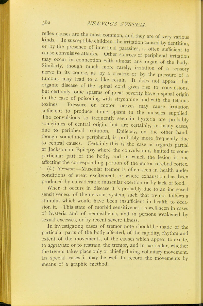 reflex causes are the most common, and they are of very various kinds. In susceptible children, the irritation caused by dentition or by the presence of intestinal parasites, is often sufficient to cause convulsive attacks. Other sources of peripheral irritation may occur in connection with almost any organ of the body Similarly, though much more rarely, irritation of a sensory nerve in its course, as by a cicatrix or by the pressure of a tumour, may lead to a like result. It does not appear that organic disease of the spinal cord gives rise to convulsions but certainly tonic spasms of great severity have a spinal origin in the case of poisoning with strychnine and with the tetanus toxines. Pressure on motor nerves may cause irritation sufficient to produce tonic spasm in the muscles supplied. The convulsions so frequently seen in hysteria are probably sometimes of central origin, but are certainly, in many cases, due to peripheral irritation. Epilepsy, on the other hanch' though sometimes peripheral, is probably more frequently due to central causes. Certainly this is the case as regards partial or Jacksonian Epilepsy where the convulsion is limited to some particular part of the body, and in which the lesion is one affecting the corresponding portion of the motor cerebral cortex. (b.) Tremor.—Muscular tremor is often seen in health under conditions of great excitement, or where exhaustion has been produced by considerable muscular exertion or by lack of food. When it occurs in disease it is probably due to an increased sensitiveness of the nervous system, such that tremor follows a stimulus which would have been insufficient in health to occa- sion it. This state of morbid sensitiveness is well seen in cases of hysteria and of neurasthenia, and in persons weakened by sexual excesses, or by recent severe illness. In investigating cases of tremor note should be made of the particular parts of the body affected, of the rapidity, rhythm and extent of the movements, of the causes which appear to excite, to aggravate or to restrain the tremor, and in particular, whether the tremor takes place only or chiefly during voluntary movement. In special cases it may be well to record the movements by means of a graphic method.