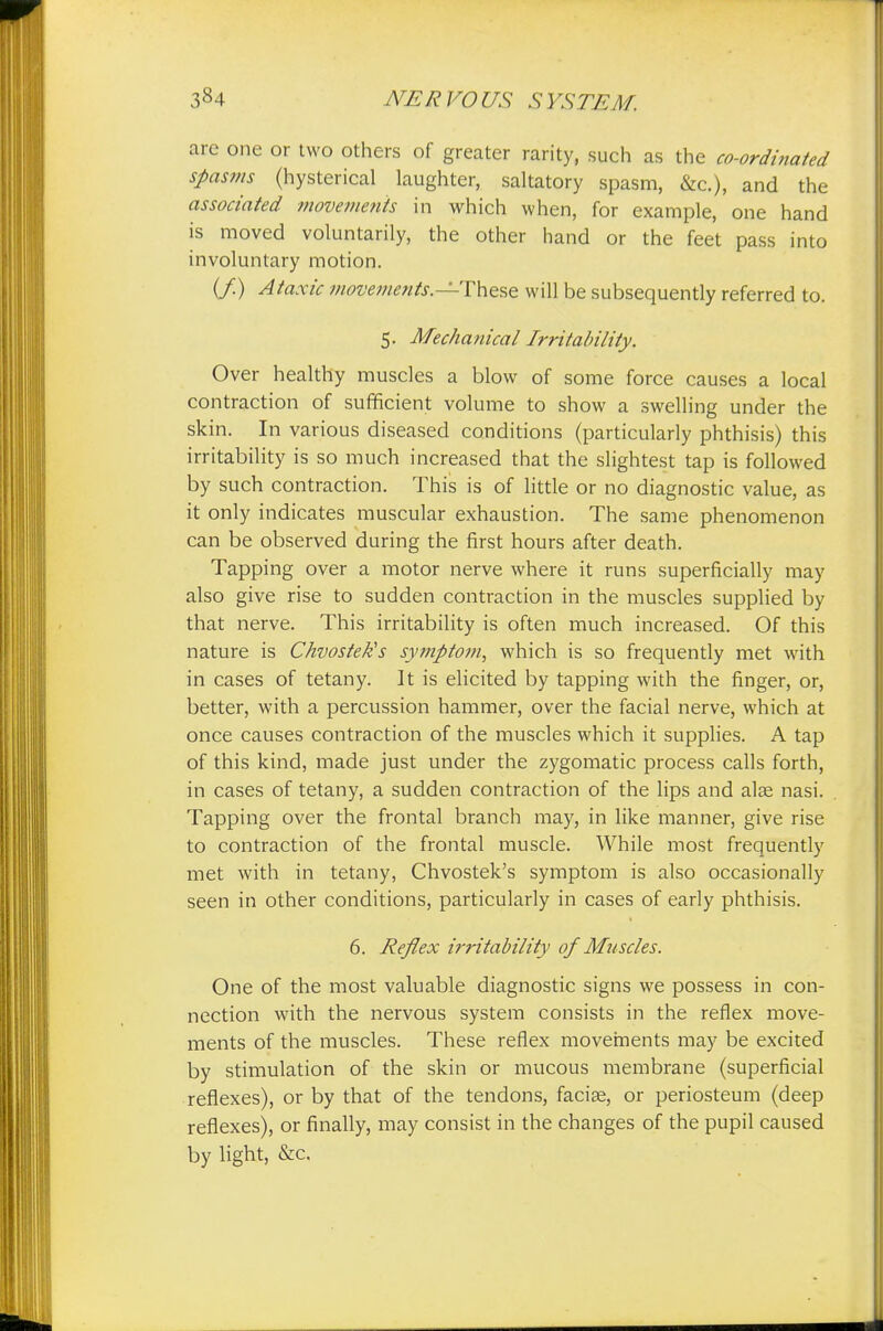 are one or two others of greater rarity, such as the co-ordinated spasms (hysterical laughter, saltatory spasm, &c), and the associated movements in which when, for example, one hand is moved voluntarily, the other hand or the feet pass into involuntary motion. {/.) Ataxic movements.—'These will be subsequently referred to. 5. Mechanical Irritability. Over healthy muscles a blow of some force causes a local contraction of sufficient volume to show a swelling under the skin. In various diseased conditions (particularly phthisis) this irritability is so much increased that the slightest tap is followed by such contraction. This is of little or no diagnostic value, as it only indicates muscular exhaustion. The same phenomenon can be observed during the first hours after death. Tapping over a motor nerve where it runs superficially may also give rise to sudden contraction in the muscles supplied by that nerve. This irritability is often much increased. Of this nature is Chvostek's symptom, which is so frequently met with in cases of tetany. It is elicited by tapping with the finger, or, better, with a percussion hammer, over the facial nerve, which at once causes contraction of the muscles which it supplies. A tap of this kind, made just under the zygomatic process calls forth, in cases of tetany, a sudden contraction of the lips and alse nasi. Tapping over the frontal branch may, in like manner, give rise to contraction of the frontal muscle. While most frequently met with in tetany, Chvostek's symptom is also occasionally seen in other conditions, particularly in cases of early phthisis. 6. Reflex irritability of Muscles. One of the most valuable diagnostic signs we possess in con- nection with the nervous system consists in the reflex move- ments of the muscles. These reflex movements may be excited by stimulation of the skin or mucous membrane (superficial reflexes), or by that of the tendons, facias, or periosteum (deep reflexes), or finally, may consist in the changes of the pupil caused by light, &c