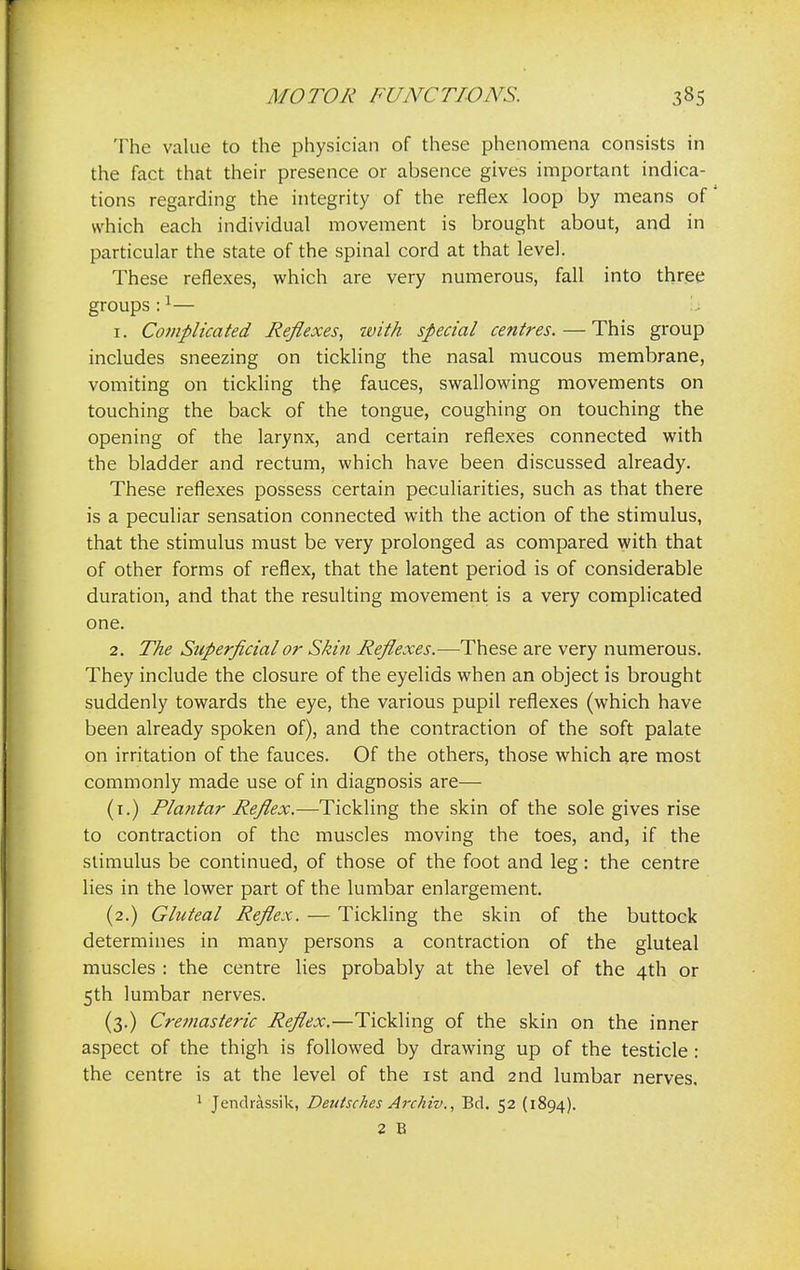 The value to the physician of these phenomena consists in the fact that their presence or absence gives important indica- tions regarding the integrity of the reflex loop by means of which each individual movement is brought about, and in particular the state of the spinal cord at that level. These reflexes, which are very numerous, fall into three groups:1— 1. Complicated Reflexes, ivith special centres.—This group includes sneezing on tickling the nasal mucous membrane, vomiting on tickling the fauces, swallowing movements on touching the back of the tongue, coughing on touching the opening of the larynx, and certain reflexes connected with the bladder and rectum, which have been discussed already. These reflexes possess certain peculiarities, such as that there is a peculiar sensation connected with the action of the stimulus, that the stimulus must be very prolonged as compared with that of other forms of reflex, that the latent period is of considerable duration, and that the resulting movement is a very complicated one. 2. The Superficial or Skin Reflexes.—These are very numerous. They include the closure of the eyelids when an object is brought suddenly towards the eye, the various pupil reflexes (which have been already spoken of), and the contraction of the soft palate on irritation of the fauces. Of the others, those which are most commonly made use of in diagnosis are— (1.) Plantar Reflex.—Tickling the skin of the sole gives rise to contraction of the muscles moving the toes, and, if the stimulus be continued, of those of the foot and leg: the centre lies in the lower part of the lumbar enlargement. (2.) Gluteal Reflex. — Tickling the skin of the buttock determines in many persons a contraction of the gluteal muscles : the centre lies probably at the level of the 4th or 5th lumbar nerves. (3.) Cremasteric Reflex.—Tickling of the skin on the inner aspect of the thigh is followed by drawing up of the testicle: the centre is at the level of the 1st and 2nd lumbar nerves, 1 Jendrassik, Dentsches Archiv., Bel. 52 (1894). 2 B