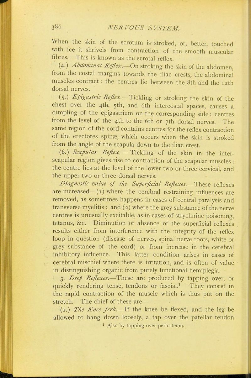 When the skin of the scrotum is stroked, or, better, touched with ice it shrivels from contraction of the smooth muscular fibres. This is known as the scrotal reflex. (4.) Abdominal Reflex.—On stroking the skin of the abdomen, from the costal margins towards the iliac crests, the abdominal muscles contract: the centres lie between the 8th and the 12th dorsal nerves. (5-) Epigastric Reflex.—Tickling or stroking the skin of the chest over the 4th, 5th, and 6th intercostal spaces, causes a dimpling of the epigastrium on the corresponding side: centres from the level of the 4th to the 6th or 7th dorsal nerves. The same region of the cord contains centres for the reflex contraction of the erectores spinae, which occurs when the skin is stroked from the angle of the scapula down to the iliac crest. (6.) Scapular Reflex. — Tickling of the skin in the inter- scapular region gives rise to contraction of the scapular muscles : the centre lies at the level of the lower two or three cervical, and the upper two or three dorsal nerves. Diagnostic value of the Superficial Reflexes.— These reflexes are increased—(1) where the cerebral restraining influences are removed, as sometimes happens in cases of central paralysis and transverse myelitis ; and (2) where the grey substance of the nerve centres is unusually excitable, as in cases of strychnine poisoning, tetanus, &c. Diminution or absence of the superficial reflexes results either from interference with the integrity of the reflex loop in question (disease of nerves, spinal nerve roots, white or grey substance of the cord) or from increase in the cerebral inhibitory influence. This latter condition arises in cases of cerebral mischief where there is irritation, and is often of value in distinguishing organic from purely functional hemiplegia. 3. Deep Reflexes.—These are produced by tapping over, or quickly rendering tense, tendons or fasciae.1 They consist in the rapid contraction of the muscle which is thus put on the stretch. The chief of these are— (1.) The Knee Jerk.—If the knee be flexed, and the leg be allowed to hang down loosely, a tap over the patellar tendon 1 Also by tapping over periosteum.