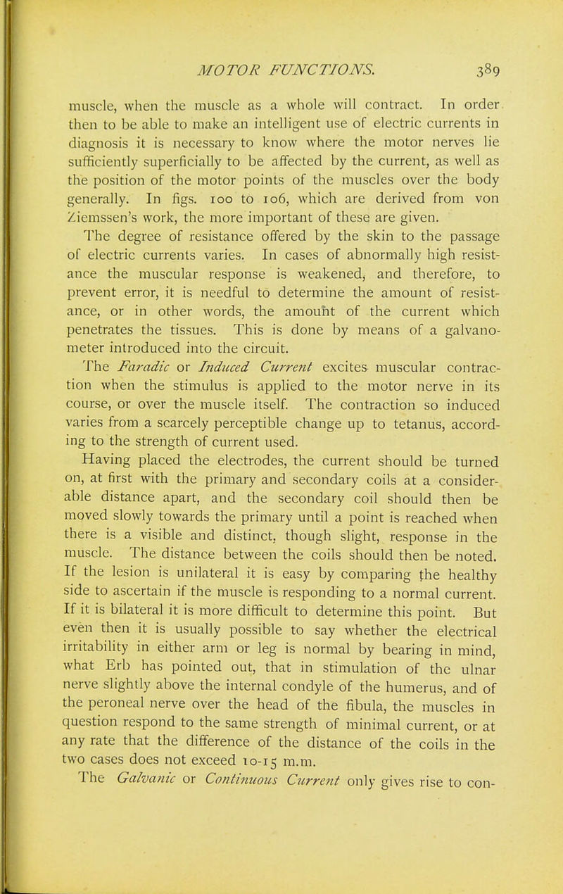 muscle, when the muscle as a whole will contract. In order then to be able to make an intelligent use of electric currents in diagnosis it is necessary to know where the motor nerves lie sufficiently superficially to be affected by the current, as well as the position of the motor points of the muscles over the body generally. In figs. 100 to 106, which are derived from von Ziemssen's work, the more important of these are given. The degree of resistance offered by the skin to the passage of electric currents varies. In cases of abnormally high resist- ance the muscular response is weakened, and therefore, to prevent error, it is needful to determine the amount of resist- ance, or in other words, the amount of the current which penetrates the tissues. This is done by means of a galvano- meter introduced into the circuit. The Faradic or Induced Current excites muscular contrac- tion when the stimulus is applied to the motor nerve in its course, or over the muscle itself. The contraction so induced varies from a scarcely perceptible change up to tetanus, accord- ing to the strength of current used. Having placed the electrodes, the current should be turned on, at first with the primary and secondary coils at a consider- able distance apart, and the secondary coil should then be moved slowly towards the primary until a point is reached when there is a visible and distinct, though slight, response in the muscle. The distance between the coils should then be noted. If the lesion is unilateral it is easy by comparing the healthy side to ascertain if the muscle is responding to a normal current. If it is bilateral it is more difficult to determine this point. But even then it is usually possible to say whether the electrical irritability in either arm or leg is normal by bearing in mind, what Erb has pointed out, that in stimulation of the ulnar nerve slightly above the internal condyle of the humerus, and of the peroneal nerve over the head of the fibula, the muscles in question respond to the same strength of minimal current, or at any rate that the difference of the distance of the coils in the two cases does not exceed 10-15 m-m- The Galvanic or Continuous Current only gives rise to con-