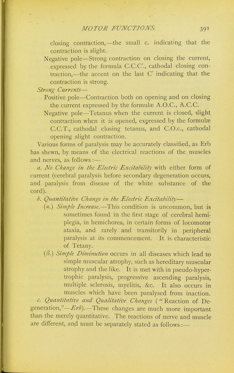 closing contraction,—the small c. indicating that the contraction is slight. Negative pole—Strong contraction on closing the current, expressed by the formula C.C.C., cathodal closing con- traction,—the accent on the last C indicating that the contraction is strong. Strong Currents— Positive pole—Contraction both on opening and on closing the current expressed by the formulas A.O.C., A.C.C. Negative pole—Tetanus when the current is closed, slight contraction when it is opened, expressed by the formulas C.C.T., cathodal closing tetanus, and C.O.c, cathodal opening slight contraction. Various forms of paralysis may be accurately classified, as Erb has shewn, by means of the electrical reactions of the muscles and nerves, as follows :— a. No Change in the Electric Excitability with either form of current (cerebral paralysis before secondary degeneration occurs, and paralysis from disease of the white substance of the cord). b. Quantitative Change in the Electric Excitability— (a.) Simple Increase.—This condition is uncommon, but is sometimes found in the first stage of cerebral hemi- plegia, in hemichorea, in certain forms of locomotor ataxia, and rarely and transitorily in peripheral paralysis at its commencement. It is characteristic of Tetany. (13.) Simple Diminution occurs in all diseases which lead to simple muscular atrophy, such as hereditary muscular atrophy and the like. It is met with in pseudp-hyper- trophic paralysis, progressive ascending paralysis, multiple sclerosis, myelitis, &c. It also occurs in muscles which have been paralysed from inaction. c. Quantitative and Qualitative Changes ( Reaction of De- generation,—Erb).—These changes are much more important than the merely quantitative. The reactions of nerve and muscle are different, and must be separately stated as follows:—