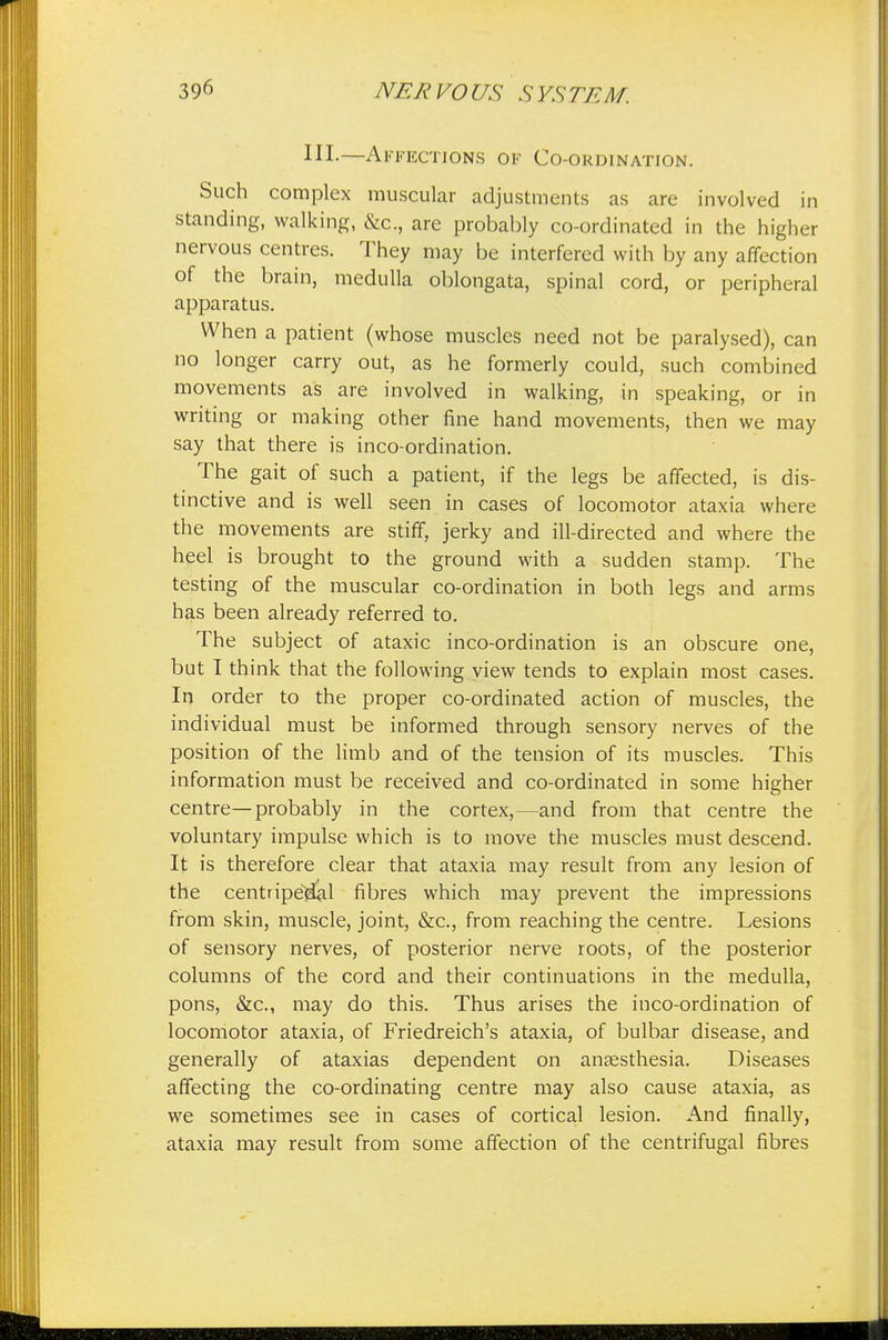 HI-—Affections of Co-ordination. Such complex muscular adjustments as are involved in standing, walking, &c., are probably co-ordinated in the higher nervous centres. They may be interfered with by any affection of the brain, medulla oblongata, spinal cord, or peripheral apparatus. When a patient (whose muscles need not be paralysed), can no longer carry out, as he formerly could, such combined movements as are involved in walking, in speaking, or in writing or making other fine hand movements, then we may say that there is inco-ordination. The gait of such a patient, if the legs be affected, is dis- tinctive and is well seen in cases of locomotor ataxia where the movements are stiff, jerky and ill-directed and where the heel is brought to the ground with a sudden stamp. The testing of the muscular co-ordination in both legs and arms has been already referred to. The subject of ataxic inco-ordination is an obscure one, but I think that the following view tends to explain most cases. In order to the proper co-ordinated action of muscles, the individual must be informed through sensory nerves of the position of the limb and of the tension of its muscles. This information must be received and co-ordinated in some higher centre—probably in the cortex,—and from that centre the voluntary impulse which is to move the muscles must descend. It is therefore clear that ataxia may result from any lesion of the centripetal fibres which may prevent the impressions from skin, muscle, joint, &c, from reaching the centre. Lesions of sensory nerves, of posterior nerve roots, of the posterior columns of the cord and their continuations in the medulla, pons, &c, may do this. Thus arises the inco-ordination of locomotor ataxia, of Friedreich's ataxia, of bulbar disease, and generally of ataxias dependent on anaesthesia. Diseases affecting the co-ordinating centre may also cause ataxia, as we sometimes see in cases of cortical lesion. And finally, ataxia may result from some affection of the centrifugal fibres