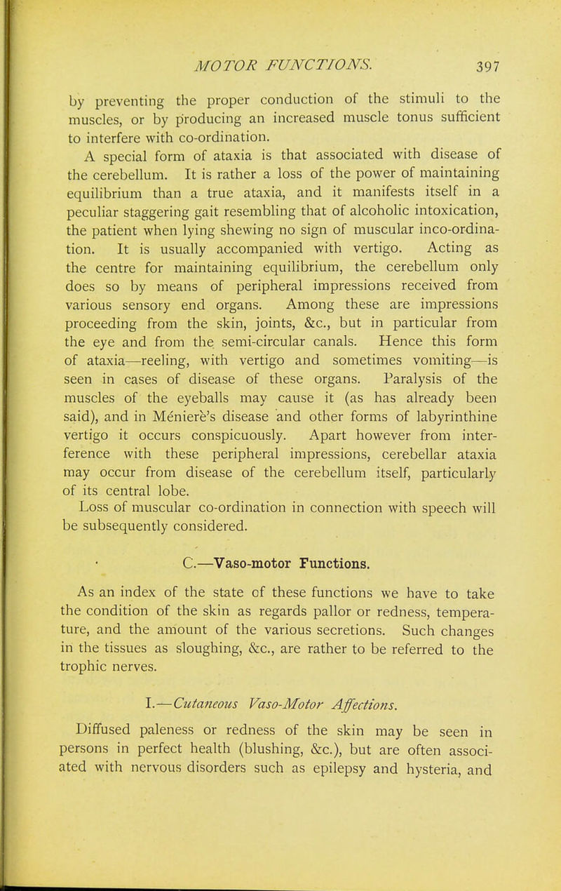 by preventing the proper conduction of the stimuli to the muscles, or by producing an increased muscle tonus sufficient to interfere with co-ordination. A special form of ataxia is that associated with disease of the cerebellum. It is rather a loss of the power of maintaining equilibrium than a true ataxia, and it manifests itself in a peculiar staggering gait resembling that of alcoholic intoxication, the patient when lying shewing no sign of muscular inco-ordina- tion. It is usually accompanied with vertigo. Acting as the centre for maintaining equilibrium, the cerebellum only does so by means of peripheral impressions received from various sensory end organs. Among these are impressions proceeding from the skin, joints, &c, but in particular from the eye and from the. semi-circular canals. Hence this form of ataxia—reeling, with vertigo and sometimes vomiting—is seen in cases of disease of these organs. Paralysis of the muscles of the eyeballs may cause it (as has already been said), and in Meniere's disease and other forms of labyrinthine vertigo it occurs conspicuously. Apart however from inter- ference with these peripheral impressions, cerebellar ataxia may occur from disease of the cerebellum itself, particularly of its central lobe. Loss of muscular co-ordination in connection with speech will be subsequently considered. C.—Vaso-motor Functions. As an index of the state of these functions we have to take the condition of the skin as regards pallor or redness, tempera- ture, and the amount of the various secretions. Such changes in the tissues as sloughing, &c, are rather to be referred to the trophic nerves. I.—Cutaneous Vaso-Motor Affections. Diffused paleness or redness of the skin may be seen in persons in perfect health (blushing, &c), but are often associ- ated with nervous disorders such as epilepsy and hysteria, and