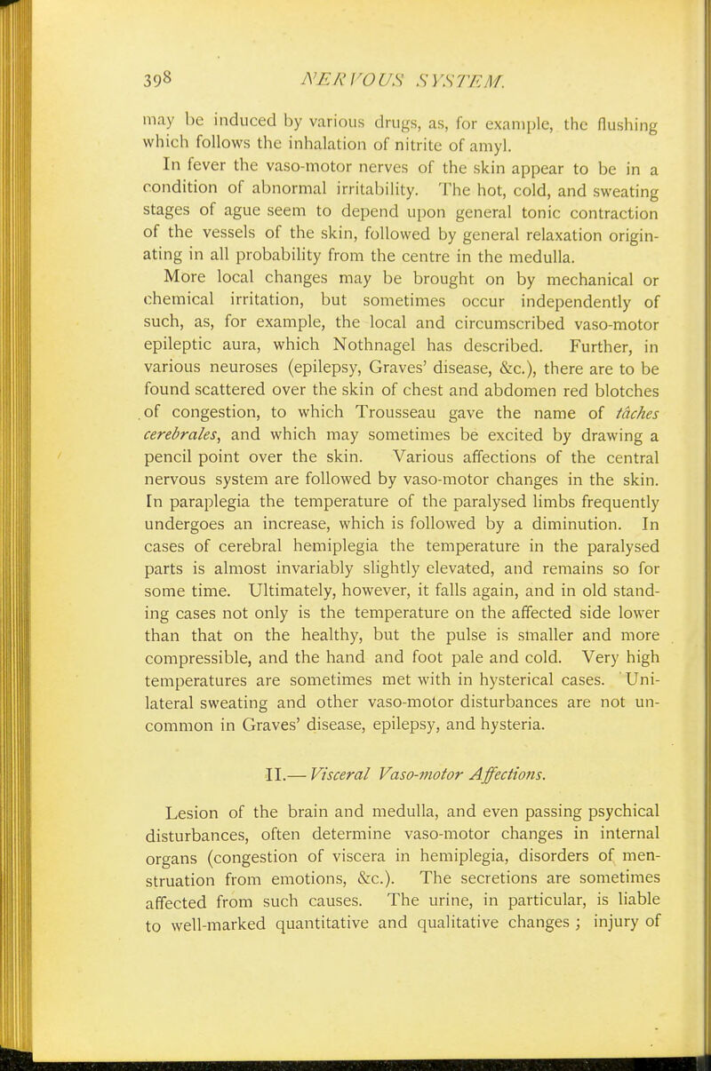 may be induced by various drugs, as, for example, the flushing which follows the inhalation of nitrite of amyl. In fever the vaso-motor nerves of the skin appear to be in a condition of abnormal irritability. The hot, cold, and sweating stages of ague seem to depend upon general tonic contraction of the vessels of the skin, followed by general relaxation origin- ating in all probability from the centre in the medulla. More local changes may be brought on by mechanical or chemical irritation, but sometimes occur independently of such, as, for example, the local and circumscribed vaso-motor epileptic aura, which Nothnagel has described. Further, in various neuroses (epilepsy, Graves' disease, &c), there are to be found scattered over the skin of chest and abdomen red blotches of congestion, to which Trousseau gave the name of tdches cerebrates, and which may sometimes be excited by drawing a pencil point over the skin. Various affections of the central nervous system are followed by vaso-motor changes in the skin, [n paraplegia the temperature of the paralysed limbs frequently undergoes an increase, which is followed by a diminution. In cases of cerebral hemiplegia the temperature in the paralysed parts is almost invariably slightly elevated, and remains so for some time. Ultimately, however, it falls again, and in old stand- ing cases not only is the temperature on the affected side lower than that on the healthy, but the pulse is smaller and more compressible, and the hand and foot pale and cold. Very high temperatures are sometimes met with in hysterical cases. ' Uni- lateral sweating and other vaso-motor disturbances are not un- common in Graves' disease, epilepsy, and hysteria. II.— Visceral Vaso-motor Affections. Lesion of the brain and medulla, and even passing psychical disturbances, often determine vaso-motor changes in internal organs (congestion of viscera in hemiplegia, disorders of men- struation from emotions, &c). The secretions are sometimes affected from such causes. The urine, in particular, is liable to well-marked quantitative and qualitative changes ; injury of