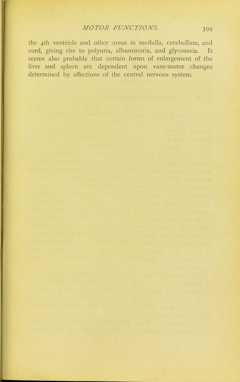 the 4th ventricle and other areas in medulla, cerebellum, and cord, giving rise to polyuria, albuminuria, and glycosuria. It seems also probable that certain forms of enlargement of the liver and spleen are dependent upon vaso motor changes determined by affections of the central nervous system.