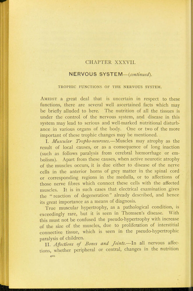 NERVOUS SYSTEM—{continued). TROPHIC FUNCTIONS OB' THE NERVOUS SYSTEM. Amidst a great deal that is uncertain in respect to these functions, there are several well ascertained facts which may be briefly alluded to here. The nutrition of all the tissues is under the control of the nervous system, and disease in this system may lead to serious and well-marked nutritional disturb- ance in various organs of the body. One or two of the more important of these trophic changes may be mentioned. I. Muscular Tropho-neuroses.—Muscles may atrophy as the result of local causes, or as a consequence of long inaction (such as follows paralysis from cerebral hemorrhage or em- bolism). Apart from these causes, when active neurotic atrophy of the muscles occurs, it is due either to disease of the nerve cells in the anterior horns of grey matter in the spinal cord or corresponding regions in the medulla, or to affections of those nerve fibres which connect these cells with the affected muscles. It is in such cases that electrical examination gives the reaction of degeneration already described, and hence its great importance as a means of diagnosis. True muscular hypertrophy, as a pathological condition, is exceedingly rare, but it is seen in Thomsen's disease. With this must not be confused the pseudo-hypertrophy with increase of the size of the muscles, due to proliferation of interstitial connective tissue, which is seen in the pseudo-hypertrophic paralysis of children. II. Affections of Bones and Joints.—In all nervous affec- tions, whether peripheral or central, changes in the nutrition