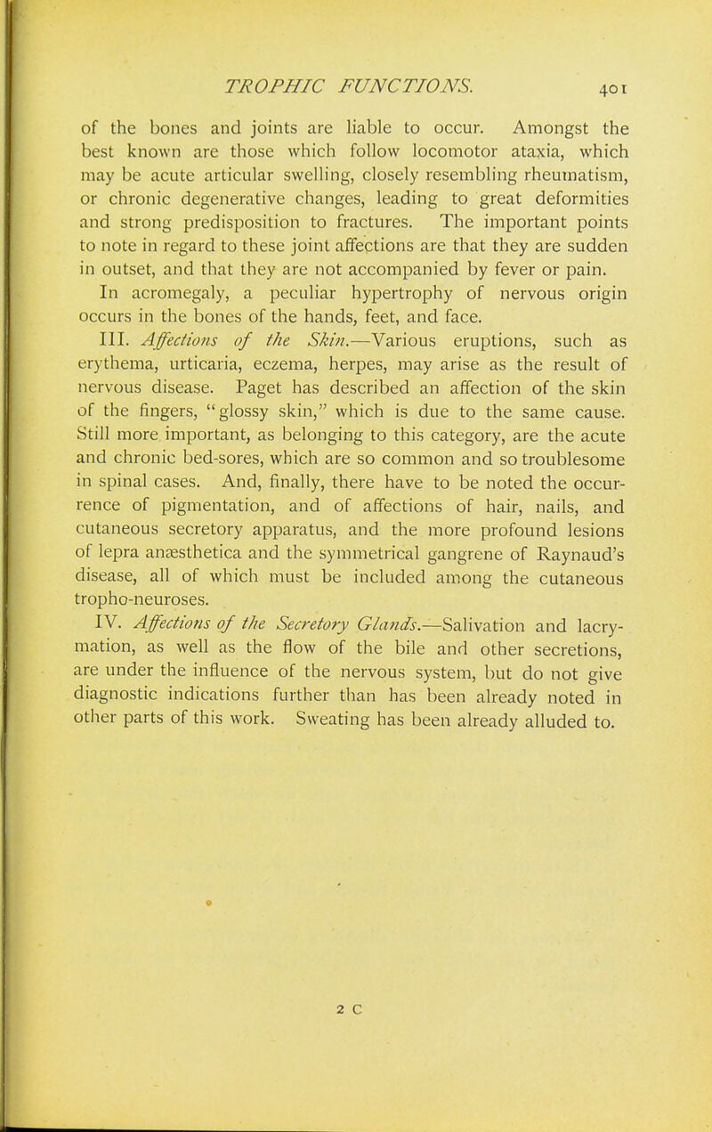 TROPHIC FUNCTIONS. of the bones and joints are liable to occur. Amongst the best known are those which follow locomotor ataxia, which may be acute articular swelling, closely resembling rheumatism, or chronic degenerative changes, leading to great deformities and strong predisposition to fractures. The important points to note in regard to these joint affections are that they are sudden in outset, and that they are not accompanied by fever or pain. In acromegaly, a peculiar hypertrophy of nervous origin occurs in the bones of the hands, feet, and face. III. Affections of the Skin.—Various eruptions, such as erythema, urticaria, eczema, herpes, may arise as the result of nervous disease. Paget has described an affection of the skin of the fingers, glossy skin, which is due to the same cause. Still more important, as belonging to this category, are the acute and chronic bed-sores, which are so common and so troublesome in spinal cases. And, finally, there have to be noted the occur- rence of pigmentation, and of affections of hair, nails, and cutaneous secretory apparatus, and the more profound lesions of lepra anassthetica and the symmetrical gangrene of Raynaud's disease, all of which must be included among the cutaneous tropho-neuroses. IV. Affections of the Secretory Glands.—Salivation and lacry- mation, as well as the flow of the bile and other secretions, are under the influence of the nervous system, but do not give diagnostic indications further than has been already noted in other parts of this work. Sweating has been already alluded to. 2 C