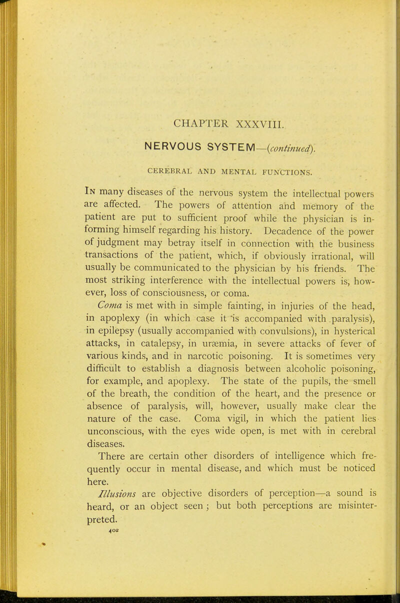 NERVOUS SYSTEM —{continued). CEREBRAL AND MENTAL FUNCTIONS. In many diseases of the nervous system the intellectual powers are affected. The powers of attention and memory of the patient are put to sufficient proof while the physician is in- forming himself regarding his history. Decadence of the power of judgment may betray itself in connection with the business transactions of the patient, which, if obviously irrational, will usually be communicated to the physician by his friends. The most striking interference with the intellectual powers is, how- ever, loss of consciousness, or coma. Coma is met with in simple fainting, in injuries of the head, in apoplexy (in which case it 'is accompanied with .paralysis), in epilepsy (usually accompanied with convulsions), in hysterical attacks, in catalepsy, in uraemia, in severe attacks of fever of various kinds, and in narcotic poisoning. It is sometimes very difficult to establish a diagnosis between alcoholic poisoning, for example, and apoplexy. The state of the pupils, the smell of the breath, the condition of the heart, and the presence or absence of paralysis, will, however, usually make clear the nature of the case. Coma vigil, in which the patient lies unconscious, with the eyes wide open, is met with in cerebral diseases. There are certain other disorders of intelligence which fre- quently occur in mental disease, and which must be noticed here. Illusions are objective disorders of perception—a sound is heard, or an object seen ; but both perceptions are misinter- preted. 40a
