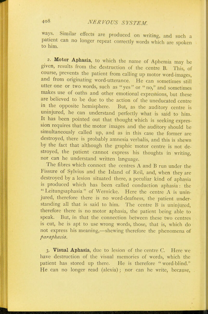 ways. Similar effects are produced on writing, and such a patient can no longer repeat correctly words which are spoken to him. 2. Motor Aphasia, to which the name of Aphemia may be given, results from the destruction of the centre B. This, of course, prevents the patient from calling up motor word-images, and from originating word-utterance. He can sometimes still utter one or two words, such as yes or no, and sometimes makes use of oaths and other emotional expressions, but these are believed to be due to the action of the uneducated centre in the opposite hemisphere. But, as the auditory centre is uninjured, he can understand perfectly what is said to him. It has been pointed out that thought which is seeking expres- sion requires that the motor images and the auditory should be simultaneously called up, and as in this case the former are destroyed, there is probably amnesia verbalis, and this is shewn by the fact that although the graphic motor centre is not de- stroyed, the patient cannot express his thoughts in writing, nor can he understand written language. The fibres which connect the centres A and B run under the Fissure of Sylvius and the Island of Reil, and, when they are destroyed by a lesion situated there, a peculiar kind of aphasia is produced which has been called conduction aphasia: the Leitungsaphasia of Wernicke. Here the centre A is unin- jured, therefore there is .no word-deafness, the patient under- standing all that is said to him. The centre B is uninjured, therefore there is no motor aphasia, the patient being able to speak. But, in that the connection between these two centres is cut, he is apt to use wrong words, those, that is, which do not express his meaning,—shewing therefore the phenomena of paraphasia. 3. Visual Aphasia, due to lesion of the centre C. Here we have destruction of the visual memories of words, which the patient has stored up there. He is therefore word-blind. He can no longer read (alexia); nor can he write, because,