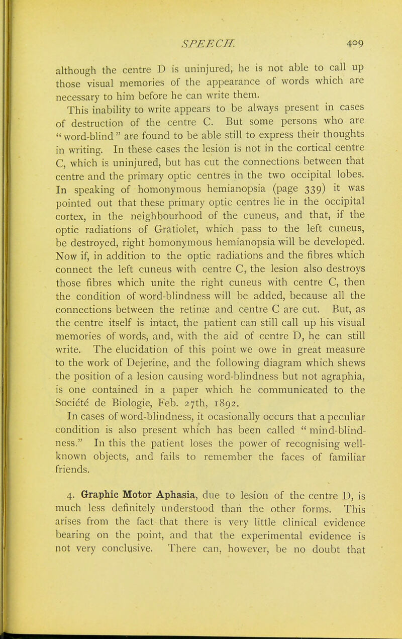 although the centre D is uninjured, he is not able to call up those visual memories of the appearance of words which are necessary to him before he can write them. This inability to write appears to be always present in cases of destruction of the centre C. But some persons who are word-blind are found to be able still to express their thoughts in writing. In these cases the lesion is not in the cortical centre C, which is uninjured, but has cut the connections between that centre and the primary optic centres in the two occipital lobes. In speaking of homonymous hemianopsia (page 339) it was pointed out that these primary optic centres lie in the occipital cortex, in the neighbourhood of the cuneus, and that, if the optic radiations of Gratiolet, which pass to the left cuneus, be destroyed, right homonymous hemianopsia will be developed. Now if, in addition to the optic radiations and the fibres which connect the left cuneus with centre C, the lesion also destroys those fibres which unite the right cuneus with centre C, then the condition of word-blindness will be added, because all the connections between the retinae and centre C are cut. But, as the centre itself is intact, the patient can still call up his visual memories of words, and, with the aid of centre D, he can still write. The elucidation of this point we owe in great measure to the work of Dejerine, and the following diagram which shews the position of a lesion causing word-blindness but not agraphia, is one contained in a paper which he communicated to the Societe de Biologie, Feb. 27th, 1892. In cases of word-blindness, it ocasionally occurs that a peculiar condition is also present which has been called  mind-blind- ness. In this the patient loses the power of recognising well- known objects, and fails to remember the faces of familiar friends. 4. Graphic Motor Aphasia, due to lesion of the centre D, is much less definitely understood than the other forms. This arises from the fact that there is very little clinical evidence bearing on the point, and that the experimental evidence is not very conclusive. There can, however, be no doubt that