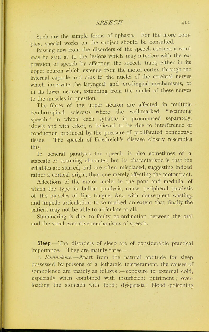 Such are the simple forms of aphasia. For the more com- plex, special works on the subject should be consulted. Passing now from the disorders of the speech centres, a word may be said as to the lesions which may interfere with the ex- pression of speech by affecting the speech tract, either in its upper neuron which extends from the motor cortex through the internal capsule and crus to the nuclei of the cerebral nerves which innervate the laryngeal and oro-lingual mechanisms, or in its lower neuron, extending from the nuclei of these nerves to the muscles in question. The fibres of the upper neuron are affected in multiple cerebro-spinal sclerosis where the well-marked scanning speech in which each syllable is pronounced separately, slowly and with effort, is believed to be due to interference of conduction produced by the pressure of proliferated connective tissue. The speech of Friedreich's disease closely resembles this. In general paralysis the speech is also sometimes of a staccato or scanning character, but its characteristic is that the syllables are slurred, and are often misplaced, suggesting indeed rather a cortical origin, than one merely affecting the motor tract. Affections of the motor nuclei in the pons and medulla, of which the type is bulbar paralysis, cause peripheral paralysis of the muscles of lips, tongue, &c, with consequent wasting, and impede articulation to so marked an extent that finally the patient may not be able to articulate at all. Stammering is due to faulty co-ordination between the oral and the vocal executive mechanisms of speech. Sleep,—The disorders of sleep are of considerable practical importance. They are mainly three— 1. Somnolence.—Apart from the natural aptitude for sleep possessed by persons of a lethargic temperament, the causes of somnolence are mainly as follows :—exposure to external cold, especially when combined with insufficient nutriment; over- loading the stomach with food; dyspepsia; blood poisoning