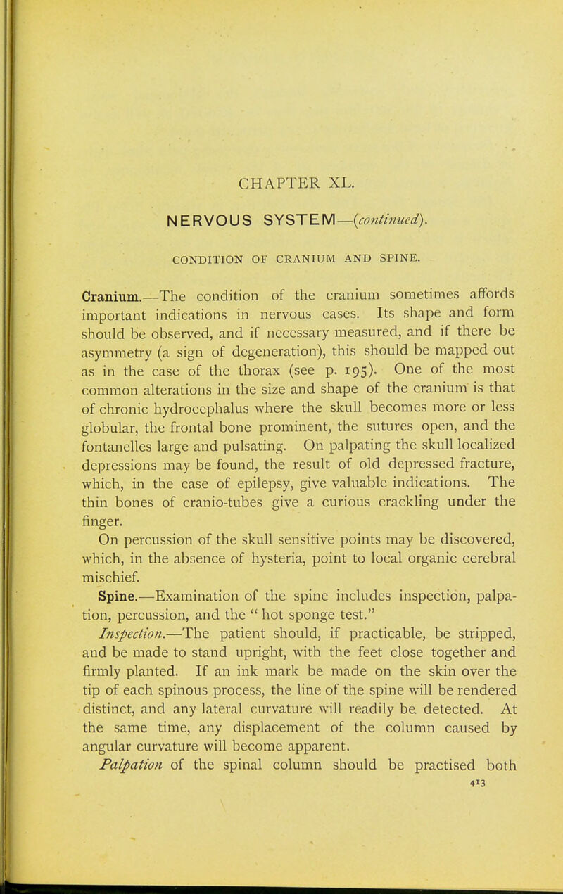CHAPTER XL. NERVOUS SYSTEM —{continued). CONDITION OF CRANIUM AND SPINE. Cranium.—The condition of the cranium sometimes affords important indications in nervous cases. Its shape and form should be observed, and if necessary measured, and if there be asymmetry (a sign of degeneration), this should be mapped out as in the case of the thorax (see p. 195). One of the most common alterations in the size and shape of the cranium is that of chronic hydrocephalus where the skull becomes more or less globular, the frontal bone prominent, the sutures open, and the fontanelles large and pulsating. On palpating the skull localized depressions may be found, the result of old depressed fracture, which, in the case of epilepsy, give valuable indications. The thin bones of cranio-tubes give a curious crackling under the finger. On percussion of the skull sensitive points may be discovered, which, in the absence of hysteria, point to local organic cerebral mischief. Spine.—Examination of the spine includes inspection, palpa- tion, percussion, and the  hot sponge test. Inspection.—The patient should, if practicable, be stripped, and be made to stand upright, with the feet close together and firmly planted. If an ink mark be made on the skin over the tip of each spinous process, the line of the spine will be rendered distinct, and any lateral curvature will readily be detected. At the same time, any displacement of the column caused by angular curvature will become apparent. Palpation of the spinal column should be practised both