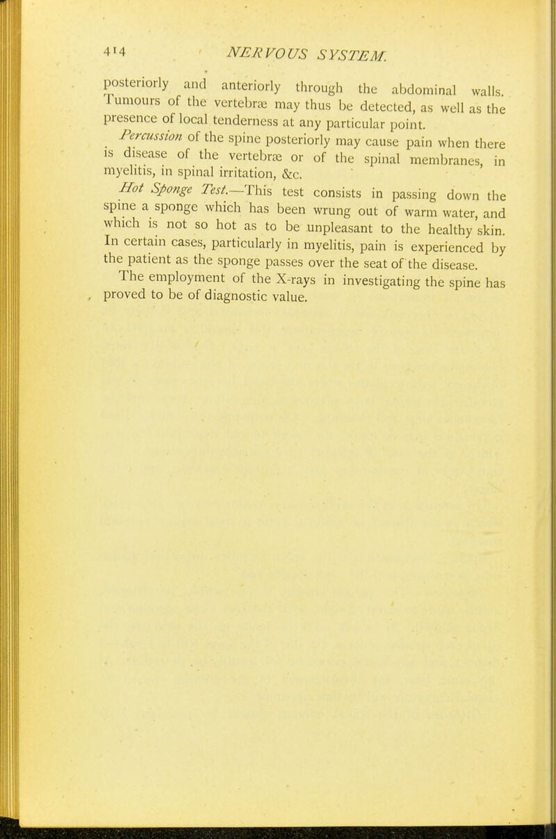 posteriorly and anteriorly through the abdominal walls lumours of the vertebrae may thus be detected, as well as the presence of local tenderness at any particular point. Percussion of the spine posteriorly may cause pain when there is disease of the vertebrae or of the spinal membranes, in myelitis, in spinal irritation, &c. Hot Sponge Test—This test consists in passing down the spine a sponge which has been wrung out of warm water, and which is not so hot as to be unpleasant to the healthy skin. In certain cases, particularly in myelitis, pain is experienced by the patient as the sponge passes over the seat of the disease. The employment of the X-rays in investigating the spine has proved to be of diagnostic value.