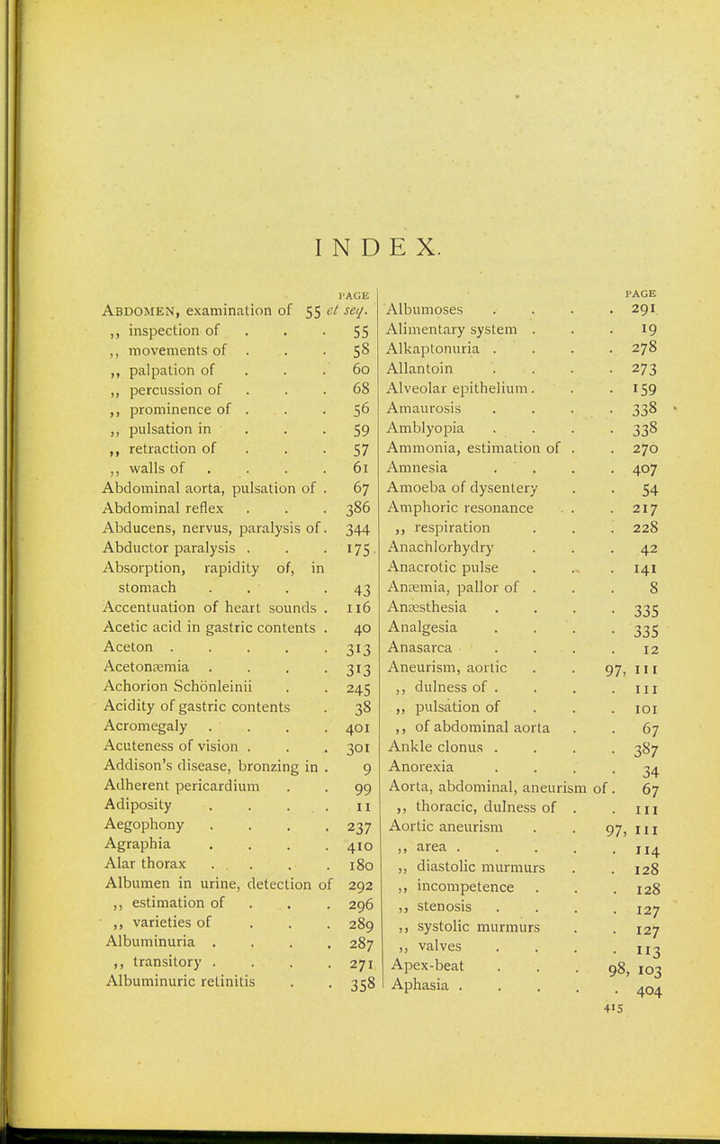 I N D E X. I'AGE I'AGE Abdomen, examination of 55 e^ se'l- xAlUUlllUbCb . . • 291 ,, inspection of 55 ^viiniciiLciiy syoLcm . . TO ,, movements of . 58 AIV n ntnnn rin ill i\ 11\J 1 u 11111 let. • • • . 278 ,, palpation of 60 .fi.llclIll.UIll • . ,, percussion of 68 .rVlVcUltil CUllIlcHUlll • ,, prominence of . 56 A m n 11 rnci c Jr\ 11 Itl LI L UMh ■ . • 228 ,, pulsation in . 59 A m nlvrt nici xiiii uiy kj iJid • • • 228 33° ,, retraction of 57 A m mnn i n PQfi m £i H r»n nf Xilll 111 KJll Icly Co Li lilclllLHl KJi • . — / w ,, walls of 61 A miipci'i • 4°7 Abdominal aorta, pulsation of . 67 Amoplifi of rlv^pnJprv 1 l 111 \jyJ\X \j\ u y oLiilLl y . o4 Abdominal reflex 386 Amphoric resonance . . 217 Abducens, nervus, paralysis of. 344 ,, respiration . 228 Abductor paralysis . 175 Anachlorhydry . 42 Absorption, rapidity of, in Anacrotic pulse . 141 stomach . . • 43 Anemia, pallor of . 8 Accentuation of heart sounds . 116 Anesthesia • 335 Acetic acid in gastric contents . 40 Analgesia • 335 Aceton . 313 Anasarca ... 12 Acetonemia .... 313 Aneurism, aortic 97, I Achorion Schonleinii 245 ,, dulness of . . 111 Acidity of gastric contents 38 ,, pulsation of . 101 Acromegaly 401 ,, of abdominal aorta . 67 Acuteness of vision . 301 Ankle clonus . • 387 Addison's disease, bronzing in . 9 Anorexia 34 Adherent pericardium 99 Aorta, abdominal, aneurism of . 67 Adiposity . . . 11 ,, thoracic, dulness of . . 111 Aegophony .... 237 Aortic aneurism 97, in Agraphia .... 410 ,, area .... . 114 . 128 Alar thorax ... 180 ,, diastolic murmurs Albumen in urine, detection of 292 ,, incompetence . 128 ,, estimation of 296 ,, stenosis . 127 . 127 • 113 98, 103 • 404 ,, varieties of 289 ,, systolic murmurs Albuminuria .... 287 ,, valves ,, transitory . 271 Apex-beat Albuminuric retinitis 358 Aphasia . . . .