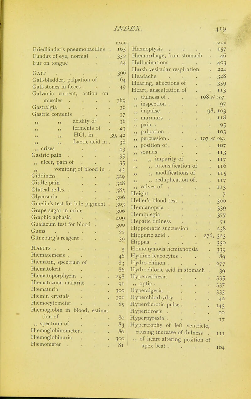 I'AGE r necuancici s pneumooacinus 105 Fundus of eye, normal • 352 Fur on tongue 2.0, Gait .... ■ 396 Gall-bladder, palpation of . 64 Gall-stones in faeces . • 49 Galvanic current, action on muscles • 389 Gastralgia • 36 Gastric contents • 37 ,, ,, acidity of • 38 ,, ,, ferments of • 43 ,, ,, HC1. in . 39, 42 ,, ,, Lactic acid in • 38 ,, crises 43 Gastric pain 35 ,, ulcer, pain of 35 ,, vomiting of blood in 45 Giddiness 329 Girdle pain 328 Gluteal reflex . 385 Glycosuria 306 Gmelin's test for bile pigment 3°3 Grape sugar in urine 306 Graphic aphasia . . 409 (rii a 1 3 ni m tf^cf tot* V\lr»/-»rl \J llcllclt- U 111 LCal 1U1 U1UUU • 300 Gums .... 22 39 Habits 5 Haematemesis . . . . 46 Hsematin, spectrum of 83 Haematokrit . . . . 86 Haematoporphyrin . 258 Haematozoon malariae 9i Haematuria . 300 Haemin crystals 301 Hsemocytometer 85 Haemoglobin in blood, estima- tion of ... . 80 ,, spectrum of 83 Haemoglobinometer. 80 Hemoglobinuria 300 Heemometer . 81 I'AGE Haemoptysis . . . 157 I hemorrhage, from stomach . 46 Hallucinations . . . 403 Harsh vesicular respiration . 224 Headache .... 328 Hearing, affections of . . 359 Heart, auscultation of . .113 ,, dulness of . . . 108 et seq. ,, inspection .... 97 ,, impulse . . . 98, 103 ,, murmurs . . . .118 pain 95 ,, palpation .... 103 ,, percussion . . . 107 et seq. ,, position of. . . .107 ,, sounds . . . -113 ,, ,, impurity of . . 117 ., ,, in'.ensification of .116 ,, modifications of . 115 ,, ,, reduplication of. . 117 ,, valves of . . . .113 Height 7 Heller's blood test . . . 300 Hemianopsia .... 339 Hemiplegia . . . -377 Hepatic dulness . . -71 Hippocratic succussion . . 238 Hippuric acid . . . 276, 323 Hippus 350 Homonymous hemianopsia . 339 Hyaline leucocytes ... 89 Hydro-chinon .... 277 Hydrochloric acid in stomach . 39 Hyperesthesia . . . 335 » °Ptic 337 Hyperalgesia .... 335 Hyperchlorhydry ... 42 Hyperdicrotic pulse. . . 145 Hyperidrosis .... 10 Hyperpyrexia . . . • 17 Hypertrophy of left ventricle, causing increase of dulness . in ,, of heart altering position of apex beat .... 104