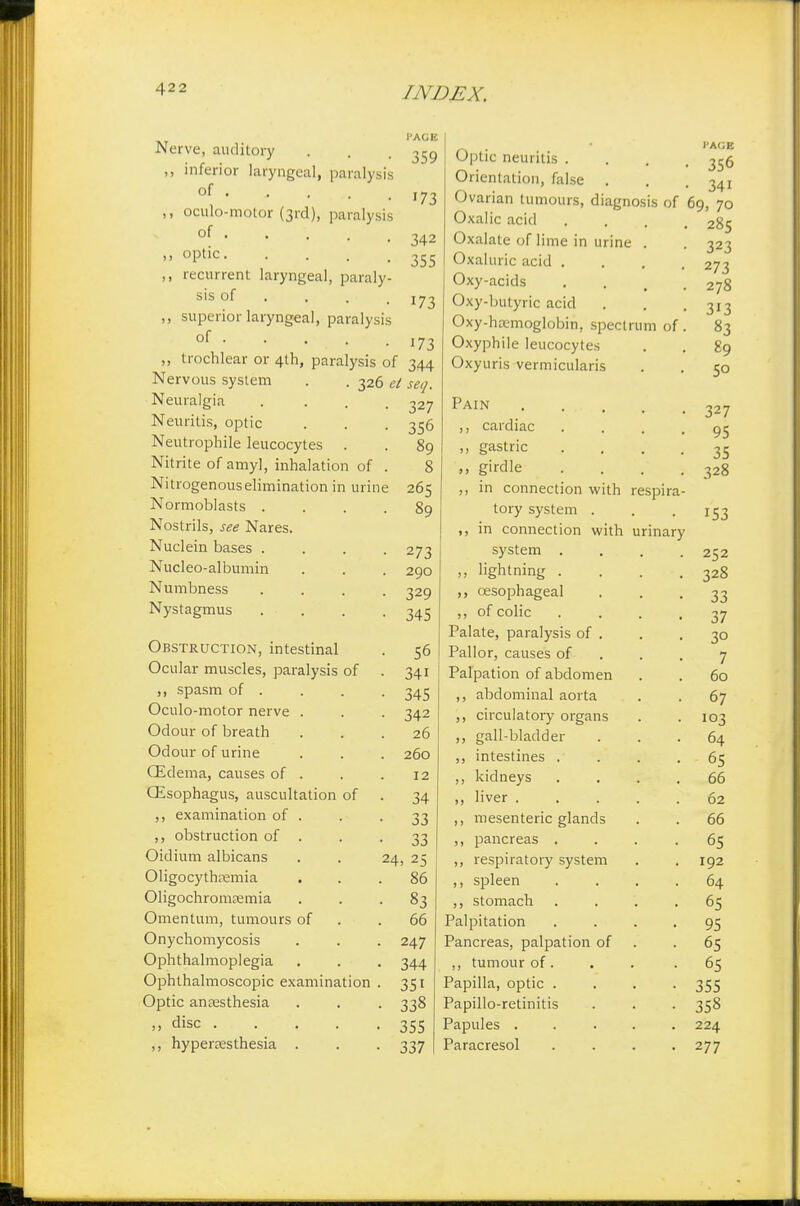 I'AGE 359 Nerve, auditory ,, inferior laryngeal, paralysis of . ,, oculo-motor (3rd), paralysis of .... ,, optic ,, recurrent laryngeal, paraly- sis of ,, superior laryngeal, paralysis of ,, trochlear or 4th, paralysis of 344 Nervous system . . 326 et seq. 173 342 355 173 173 Neuralgia Neuritis, optic Neutrophile leucocytes . Nitrite of amy], inhalation of Nitrogenous elimination in urin Normoblasts . Nostrils, see Nares. Nuclein bases . Nucleo-albumin Numbness Nystagmus Obstruction, intestinal Ocular muscles, paralysis of ,, spasm of . Oculo-motor nerve . Odour of breath Odour of urine OEdema, causes of . QEsophagus, auscultation of ,, examination of . ,, obstruction of . Oidium albicans Oligocythemia Oligochromasia Omentum, tumours of Onychomycosis Ophthalmoplegia Ophthalmoscopic examination Optic anaesthesia ,, disc ... ,, hyperesthesia . 327 356 89 8 265 89 273 290 329 345 56 34i 345 342 26 260 12 34 33 33 24, 25 86 83 66 247 344 35i 338 355 337 Optic neuritis . Orientation, false . Ovarian tumours, diagnosis of Oxalic acid Oxalate of lime in urine . Oxaluric acid . Oxy-acids Oxy-butyric acid Oxy-hoemoglobin. spectrum of Oxyphile leucocytes Oxyuris vermicularis Pain . ... ,, cardiac ,, gastric girdle ,, in connection with respira tory system . ,, in connection with urinary system . ,, lightning . ,, oesophageal ,, of colic Palate, paralysis of . Pallor, causes of Palpation of abdomen ,, abdominal aorta ,, circulatory organs ,, gall-bladder ,, intestines . ,, kidneys ,, liver .... ,, mesenteric glands ,, pancreas . ,, respiratory system ,, spleen ,, stomach Palpitation Pancreas, palpation of ,, tumour of. Papilla, optic . Papillo-retinitis Papules .... Paracresol I'AGE 356 341 69, 70 285 323 273 278 313 83 89 50