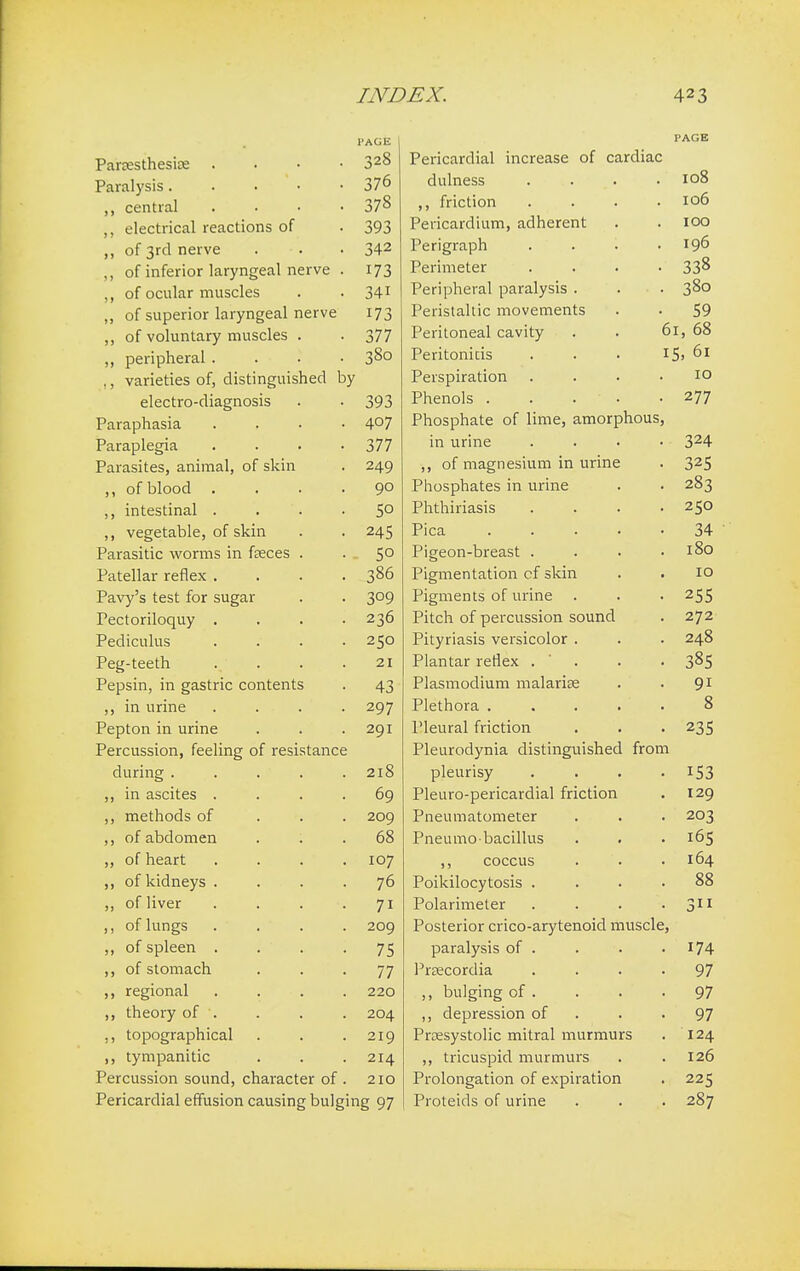 l'AGE Paresthesias .... 328 Paralysis. 376 central .... 378 ,, electrical reactions of 393 of 3rd nerve 342 ,, of inferior laryngeal nerve . 173 ,, of ocular muscles 34i ,, of superior laryngeal nerve 173 ,, of voluntary muscles . 377 ,, peripheral .... 380 ,, varieties of, distinguished by electro-diagnosis 393 Paraphasia .... 407 Paraplegia .... 377 Parasites, animal, of skin 249 ,, of blood .... 90 ,, intestinal . . 50 ,, vegetable, of skin 245 Parasitic worms in faeces . 5° Patellar reflex .... 386 Pavy's test for sugar 309 Pectoriloquy .... 236 Pediculus .... 250 Peg-teeth .... 21 Pepsin, in gastric contents 43 ,, in urine .... 297 Pepton in urine 291 Percussion, feeling of resistance during . . . . 218 „ in ascites .... 69 ,, methods of 209 ,, of abdomen 68 „ of heart .... 107 of kidneys .... 76 „ of liver . . . 7i ,, of lungs .... 209 „ of spleen .... 75 of stomach 77 ,, regional .... 220 theory of . 204 ,, topographical 219 ,, tympanitic 214 Percussion sound, character of . 210 Pericardial effusion causing bulging 97 PAGE Pericardial increase of cardiac dulness .... 108 friction .... 106 Pericardium, adherent 100 Perigraph 196 Perimeter 338 Peripheral paralysis . 380 Peristaltic movements 59 Peritoneal cavity . . 6 1, 68 Peritonitis 1 5> 61 Perspiration .... 10 Phenols . . . ' . 277 Phosphate of lime, amorphous, in urine .... 324 ,, of magnesium in urine 325 Phosphates in urine 283 Phthiriasis .... 250 Pica ..... 34 Pigeon-breast .... 180 Pigmentation cf skin 10 Pigments of urine . 255 Pitch of percussion sound 272 Pityriasis versicolor . 248 Plantar reflex . 385 Plasmodium malaria? 9i Plethora ..... 8 Pleural friction 235 Pleurodynia distinguished from pleurisy .... 153 Pleuro-pericardial friction 129 Pneumatometer 203 Pneumobacillus 165 ,, coccus 164 Poikilocytosis .... 88 Polarimeter .... 3 Posterior crico-arytenoid muscle, paralysis of . 174 Prsecordia .... 97 ,, bulging of . 97 ,, depression of 97 Presystolic mitral murmurs 124 ,, tricuspid murmurs 126 Prolongation of expiration 225 Proteids of urine 287
