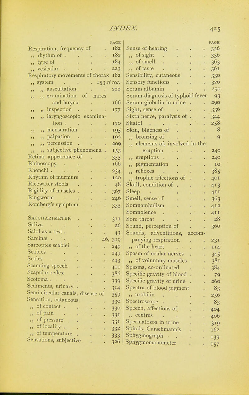 PAGE Respiration, frequency of .182 rhythm of . . . . 182 type of ... 184 vesicular .... 223 Respiratory movements of thorax 182 system ,, auscultation. lftetseq. . 222 of nares ,, examination and larynx ,, „ inspection . ,, laryngoscopic examina tion . mensuration ,, palpation „ percussion . ,, subjective phenomena Retina, appearance of Rhinoscopy Rhonchi . Rhythm of murmurs Ricewater stools Rigidity of muscles . Ringworm Romberg's symptom Saccharimeter Saliva Salol as a test . Sarcinse . Sarcoptes scabiei Scabies . Scales Scanning speech Scapular reflex Scotoma . . Sediments, urinary Semi-circular canals, disease Sensation, cutaneous ,, of contact . ,, of pain . . ,, of pressure ,, of locality . ,, of temperature Sensations, subjective 166 177 170 195 192 209 153 355 166 234 120 48 367 246 335 311 26 43 46, 319 249 249 243 411 386 339 3H 359 33o 33° 33i 33i 332 333 326 of Sense of hearing ,, of sight ,, of smell ,, of taste Sensibility, cutaneous . . 330 Sensory functions . . . 326 Serum albumin . . . 290 Serum-diagnosis of typhoid fever 93 Serum-globulin in urine . . 290 Sight, sense of 336 Sixth nerve, paralysis of . . 344 Skatol 258 Skin, blueness of . . 8 ,, bronzing of ,, elements of, involved in the eruption ,, eruptions . ,, pigmentation ,, reflexes ,, trophic affections of Skull, condition of . Sleep Smell, sense of Somnambulism Somnolence Sore throat Sound, perception of Sounds, adventitious, accom panying respiration ,, of the heart . • Spasm of ocular nerves ,, of voluntary muscles Spasms, co-ordinated Specific gravity of blood Specific gravity of urine Spectra of blood pigment ,, urobilin Spectroscope . Speech, affections of ,, centres Spermatozoa in urine Spirals, Curschmann's Sphygmograph Sphygmomanometer