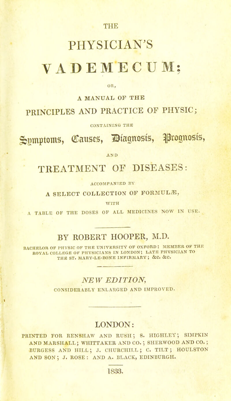 THE PHYSICIAN^S VADEMECUM: OR, A MANUAL OP THE PRINCIPLES AND PRACTICE OF PHYSIC; CONTAINING THE ^gmptoms, Causes, litagnosis, prognosis, AND TREATMENT OF DISEASES: ACCOMPANIED BY A SELECT COLLECTION OF FORMULJE, WITH A TABLE OF THE DOSES OF ALL MEDICINES NOW IN USE. BY ROBERT HOOPER, M.D. BACHELOR OF PHVSIC OF THE UNIVERSITY OF OXFORD ; MEMBER OF THE ROYAL COLLEGE OF PHYSICIANS IN LONDON; LATE PHYSICIAN TO THE ST. MARY-LE-BONE INFIRMARY; &C. iStC. NEW EDITION, CONSIDERABLY ENLARGED AND IMPROVED. LONDON: PRINTED FOR RENSHAW AND RUSH; S. HIGHLEY; SIMPKIN AND MARSHALL; WHITTAKER AND CO.; SHERWOOD AND CO.; BURGESS AND HILL; J. CHURCHILL; C. TILT; HOULSTON AND SON ; J. ROSE : AND A. BLACK, EDINBURGH. 1833.