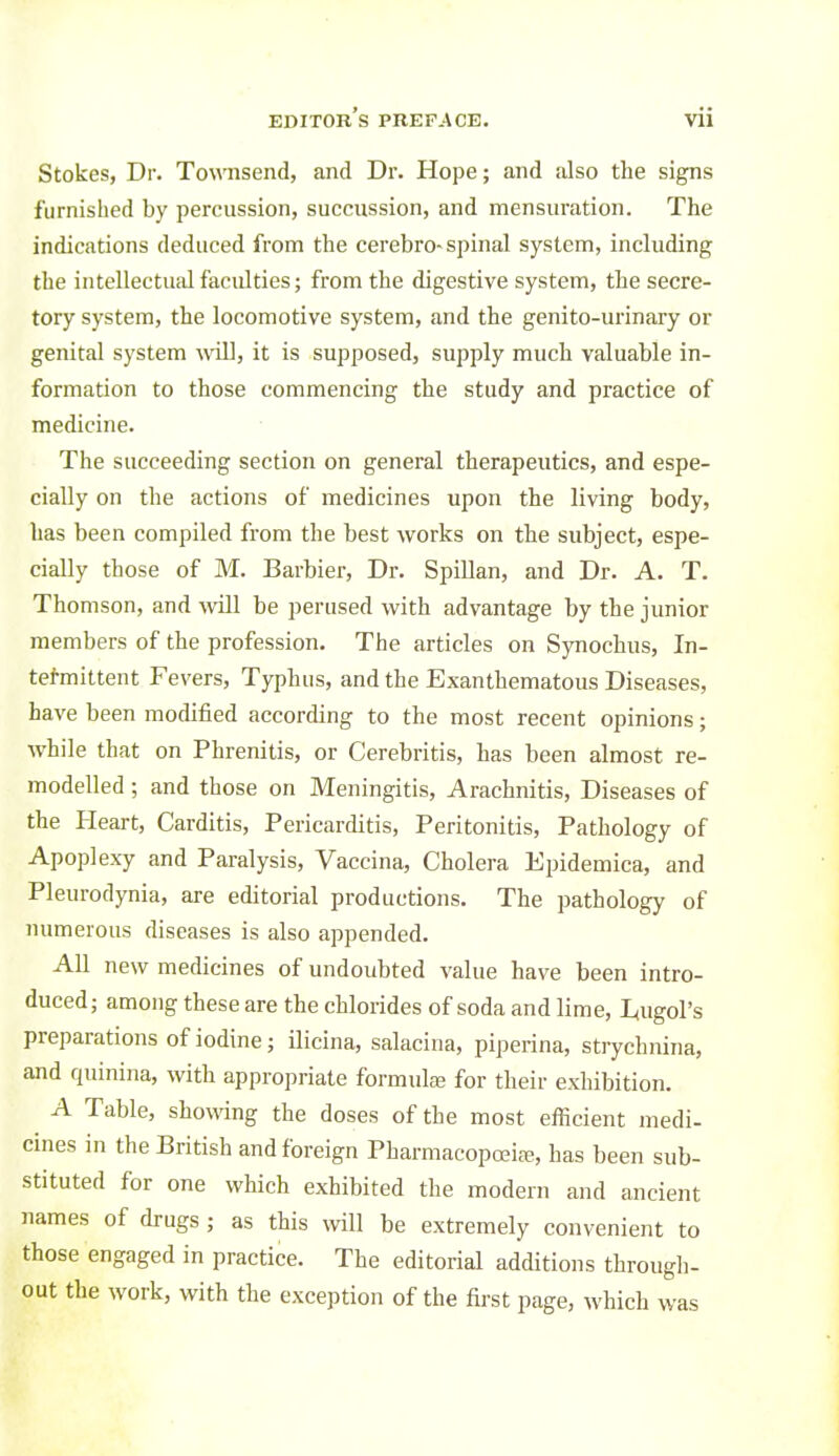 Stokes, Dr. Townsend, and Dr. Hope; and also the signs furnished by percussion, succussion, and mensuration. The indications deduced from the cerebro-spinal system, including the intellectual faculties; from the digestive system, the secre- tory system, the locomotive system, and the genito-urinary or genital system will, it is supposed, supply much valuable in- formation to those commencing the study and practice of medicine. The succeeding section on general therapeutics, and espe- cially on the actions of medicines upon the living body, has been compiled from the best works on the subject, espe- cially those of M. Barbier, Dr. SpiUan, and Dr. A. T. Thomson, and will be perused with advantage by the junior members of the profession. The articles on Synochus, In- tefmittent Fevers, Typhus, and the Exanthematous Diseases, have been modified according to the most recent opinions; while that on Phrenitis, or Cerebritis, has been almost re- modelled ; and those on Meningitis, Arachnitis, Diseases of the Heart, Carditis, Pericarditis, Peritonitis, Pathology of Apoplexy and Paralysis, Vaccina, Cholera Epidemica, and Pleurodynia, are editorial productions. The pathology of numerous diseases is also appended. All new medicines of undoubted value have been intro- duced; among these are the chlorides of soda and lime, I^ugol's preparations of iodine; ilicina, salacina, piperina, strychnina, and quinina, with appropriate formulte for their exhibition. A Table, showing the doses of the most efficient medi- cines in the British and foreign Pharmacopceife, has been sub- stituted for one which exhibited the modern and ancient names of drugs ; as this will be extremely convenient to those engaged in practice. The editorial additions through- out the work, with the exception of the first page, which was