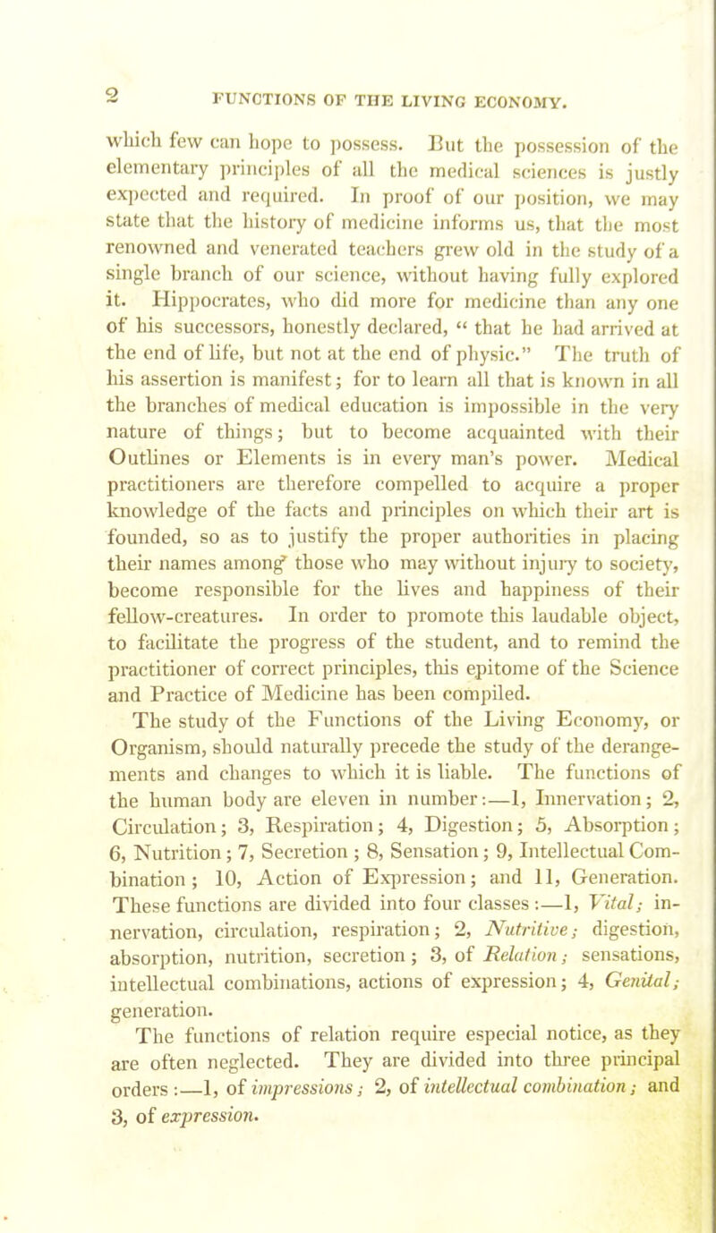 whicli few can hope to possess. But the possession of the elementary principles of all the medical sciences is justly ex])C(:ted and required. In proof of our position, we may state that the history of medicine informs us, that the most renowned and venerated teachers grew old in the study of a single branch of our science, without having fully explored it. Hippocrates, who did more for medicine than any one of his successors, honestly declared,  that he had arrived at the end of life, but not at the end of physic. The truth of his assertion is manifest; for to learn all that is known in all the branches of medical education is impossible in the very nature of things; but to become acquainted with their Outlines or Elements is in every man's power. Medical practitioners are therefore compelled to acquire a proper knowledge of the facts and principles on which their art is founded, so as to justify the proper authorities in placing their names among' those who may without injury to societj', become responsible for the lives and happiness of their fellow-creatures. In order to promote this laudable object, to facilitate the progress of the student, and to remind the practitioner of correct principles, tliis epitome of the Science and Practice of Medicine has been compiled. The study of the Functions of the Living Economy, or Organism, should naturally precede the study of the derange- ments and changes to which it is liable. The functions of the human body are eleven in number:—1, Innervation; % Circulation; 3, Respiration; 4, Digestion; 5, Absorption; 6, Nutrition; 7, Secretion ; 8, Sensation; 9, Intellectual Com- bination ; 10, Action of Exjoression; and II, Generation. These functions are divided into four classes:—I, Vital; in- nervation, circulation, respiration; 2, Nutritive; digestion, absorption, nutrition, secretion; 3, of Relation; sensations, intellectual combinations, actions of expression; 4, Genital; generation. The functions of relation require especial notice, as they are often neglected. They are divided into thi-ee principal orders: 1, oi impressions; % oi intellectual combination; and 3, of expression.