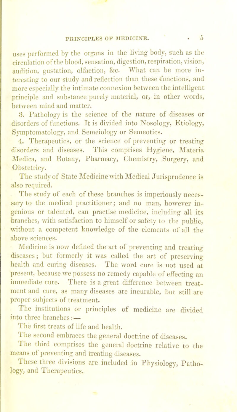 uses jicrformed I)y the organs in the living body, such as the circiilatioii of the blood, sensation, digestion, respiration, vision, audition, gustation, olfaction, &c. What can be more in- teresting to our study and reflection than these functions, and more especially the intiuiate connexion between the intelligent principle and substance purely material, or, in other words, between mind and matter. 3. Pathology is the science of the nature of diseases or disorders of functions. It is divided into Nosology, Etiology, Symptomatology, and Semeiology or Semeotics. 4. Therapeutics, or the science of preventing or treating disorders and diseases. This comprises Hygiene, Materia Medica, and Botany, Pharmacy, Chemistry, Surgery, and Obstetricy. The study of State Medicine with Medical Jmisprudence is also required. The study of each of these branches is imperiously neces- sary to the medical practitioner; and no man, however in- genious or talented, can practise medicine, including all its branches, with satisfaction to himself or safety to the public, without a competent knowledge of the elemeiits of all the above sciences. Medicine is now defined the art of preventing and treating diseases; but formerly it was called the art of preserving health and curing diseases. The M'ord cure is not used at present, because we possess no remedy capable of effecting an immediate cure. There is a great difference between treat- ment and cure, as many diseases are incurable, but still are proper subjects of treatment. The institutions or principles of medicine are divided into three branches : — The first treats of life and health. The second embraces the general doctrine of diseases. The third comprises the general doctrine relative to the means of preventing and treating diseases. These three divisions are included in Physiology, Patho- logy, and Therapeutics.