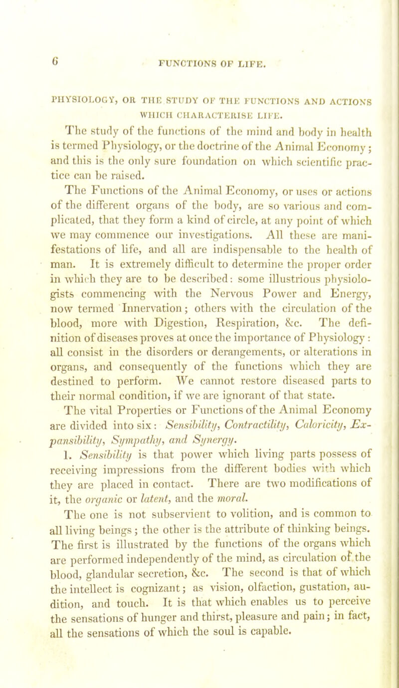 PIIYSIOLOGy, OR THI3 STUDY Ol^ THE I'UNCITIONS AND ACTIONS WHICH CHARACTEUISE LIFE. The stufly of the functions of the mind and body in health is ternned Pliysiology, or the doctrine of the Animal Economy ; and this is the only sure foundation on which scientific prac- tice can be raised. The Functions of the Animal Economy, or uses or actions of the different organs of the body, are so various and com- plicated, that they form a kind of circle, at any point of which we may commence our investigations. All these are mani- festations of life, and all are indispensable to the health of man. It is extremely diflicult to determine the proper order in wliit h they are to be described: some illustrious physiolo- gists commencing with the Nervous Power and Energ}', now termed Innervation; others with the circulation of the blood, more with Digestion, Respiration, &c. The defi- nition of diseases proves at once the importance of Physiologj*: all consist in the disorders or derangements, or alterations in organs, and consequently of the functions which they are destined to perform. We cannot restore diseased parts to their normal condition, if we are ignorant of that state. The vital Properties or Functions of the Animal Economy are divided into six: Sensibility, Contractility, Caloricity, Ex- pansibility, Sympathy, and Synergy. I, Sensibility is that power which living parts possess of receiving impressions from the different bodies with which they are placed in contact. There are two modifications of it, the organic or latent, and the moral. The one is not subservient to volition, and is common to all living beings ; the other is the attribute of thinking beings. The first is illustrated by the functions of the organs which axe performed independently of the mind, as circulation of the blood, glandular secretion, &c. The second is that of wliich the intellect is cognizant; as vision, olfaction, gustation, au- dition, and touch. It is that which enables us to perceive the sensations of hunger and thirst, pleasure and pain; in fact, all the sensations of which the soul is capable.