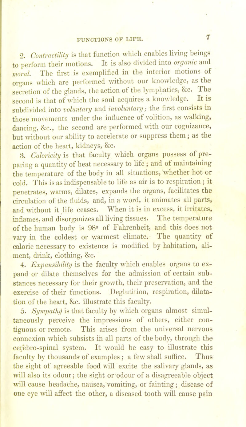 •2. Coiitracliliti/ is that function which enables living beings to pertbrm their motions. It is iJso divided into orgmiic and moral. The first is exemplified in the interior motions of organs which are performed without our knowledge, as the secretion of the glands, the action of the lymphatics, &c. The second is that of which the soul acquires a knowledge. It is subdivided into vdinitarij and involnntart/; the first consists in those movements under the influence of volition, as walking, dancing, &c., the second are performed with our cognizance, but without om- ability to accelerate or suppress them; as the action of the heart, kidneys, &c. 3. Caloriciti/ is that faculty wMcli organs possess of pre- paring a quantity of heat necessary to life; and of maintaining the temperature of the body in all situations, whether hot or cold. This is as indispensable to life as air is to respiration; it penetrates, warms, dilates, expands the organs, facilitates the circulation of the fluids, and, in a word, it animates all parts, and without it life ceases. When it is in excess, it irritates, inflames, and disorganizes all living tissues. The temperature of the human body is 98° of Fahrenheit, and this does not vary in the coldest or warmest climate. The quantity of caloric necessary to existence is mocUfied by habitation, ali- ment, di-ink, clothing, &c. 4. Expansihilitrj is the faculty which enables organs to ex- pand or dilate themselves for the admission of certain sub- stances necessary for their growth, their preservation, and the exercise of their functions. Deglutition, respii-ation, dilata- tion of the heart, &c. Dlustrate this faculty. 5. Sympathg is that faculty by which organs almost simul- taneously perceive the impressions of others, either con- tiguous or remote. This arises from the universal nervous connexion which subsists in all parts of the body, through the cerebro-spinal system. It would be easy to illustrate this facidty by thousands of examples ; a few shall suffice. Thus the sight of agreeable food will excite the salivary glands, as will also its odour; the sight or odour of a disagreeable object will cause headache, nausea, vomiting, or fainting; disease of one eye will affect the other, a diseased tooth will cause pain