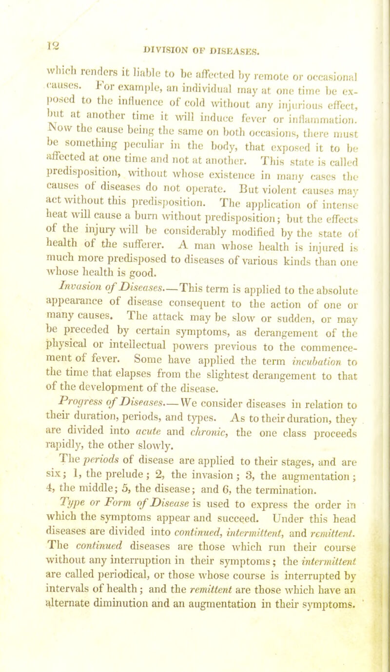 DIVISION OF DISEASES. winch renders it liable to be affected by remote or oeeasional causes. For exami)le, an individual may at one time be ex- posed to the influence of cold wthout any injurious effect, but at another time it \viU induce fever or inllainmation. JNow the cause being the same on both occasions, there must be something peculiar in the body, that exposed it to be affected at one time and not at another. This state is called predisposition, without whose existence in many cases the causes of diseases do not operate. But violent causes may act without this predisposition. The application of intense heat will cause a burn without predisposition; but the effects of the injuiy will be considerably modified by the state of health of the sufferer. A man whose health is injured is much more predisposed to diseases of various kinds than one Avhose health is good. Invasion of Diseases—This term is applied to the absolute appearance of disease consequent to the action of one or many causes. The attack may be slow or sudden, or may be preceded by certain symptoms, as derangement of the physical or intellectual powers previous to the commence- ment of fever. Some have applied the term incubation to the time that elapses from the slightest derangement to that of the development of the disease. Progress of Diseases—We consider diseases in relation to their duration, periods, and types. As to their duration, they are di\aded into acute and chronic, the one class proceeds rapicDy, the other slowly. The periods of disease are applied to their stages, and are six J 1, the prelude; 2, the invasion; 3, the augmentation; 4, the middle; 5, the disease; and 6, the termination. Type or Form of Disease is used to express the order in which the symptoms appear and succeed. Under this head diseases are divided into continued, intermittent, and remittent. The continued diseases are those which run their com'se without any interruption in their symptoms; the intermittent are called periodical, or those whose course is interrupted by intervals of health; and the remittent are those which have an alternate diminution and an augmentation in their symptoms.