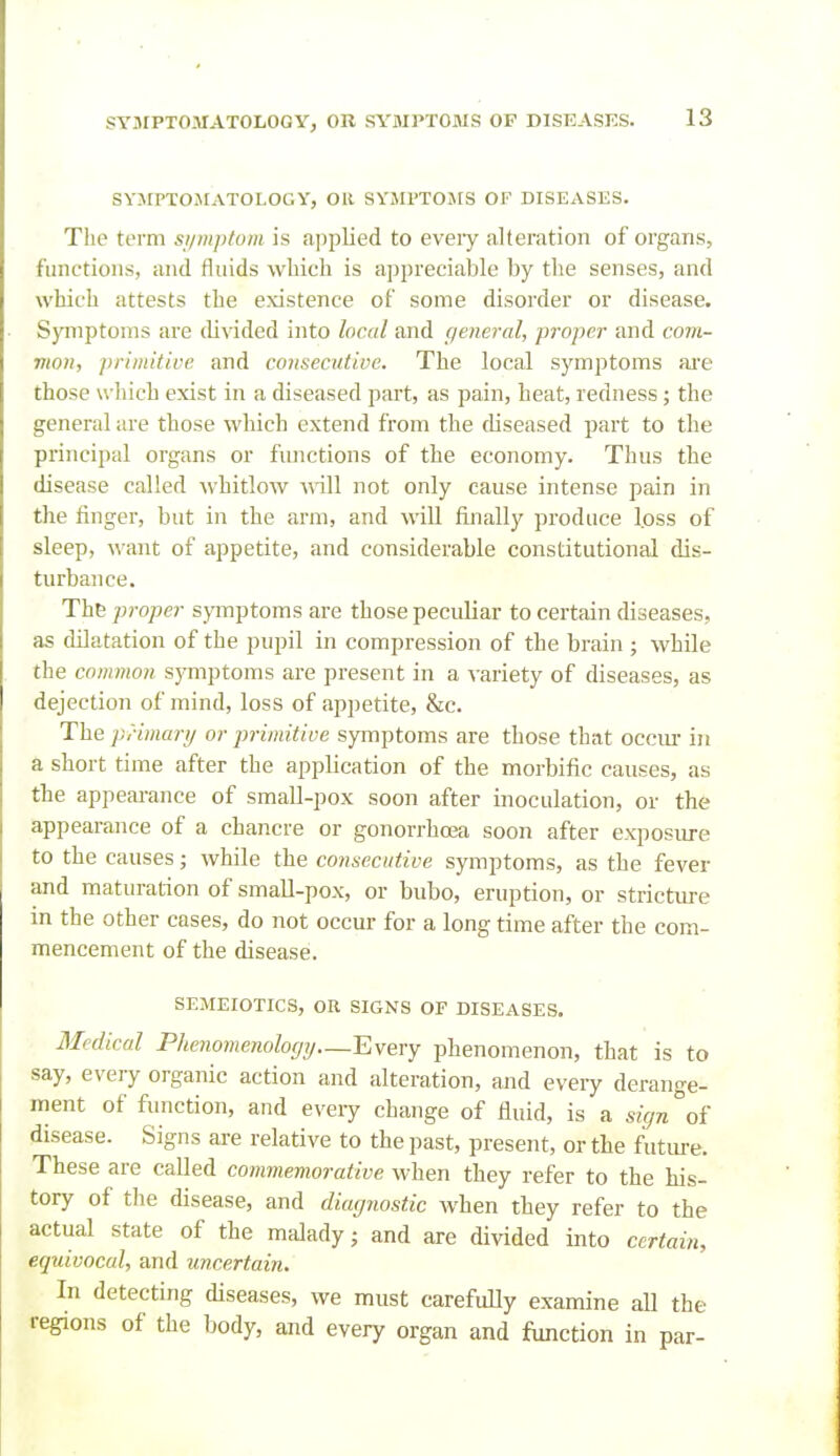 SYJIPTOMATOLOGY, OR SYJU'TOSfS OF DISEASES. Tlie term si/mptum is applied to every alteration of organs, functions, and fluids which is appreciable by the senses, and which attests the existence of some disorder or disease. SJ^nptoms are di\ided into locnl and general, proper and com- mon, primitive and consecutive. The local symptoms ai'e those which exist in a diseased part, as pain, heat, redness; the general are those which extend from the diseased part to the principal organs or ftmctions of the economy. Thus the disease called whitlow will not only cause intense pain in the finger, but in the arm, and will finally produce loss of sleep, want of appetite, and considerable constitutional dis- turbance. The proper sjinptoms are those peculiar to certain diseases, as dilatation of the pupil in compression of the brain ; while the common symptoms are present in a variety of diseases, as dejection of mind, loss of appetite, &c. The pHmartj or primitive symptoms are those that occm- in a short time after the application of the moi-bific causes, as the appeai-ance of small-pox soon after inoculation, or the appearance of a chancre or gonorrhoja soon after exposure to the causes; while the consecutive symptoms, as the fever and maturation of small-pox, or bubo, eruption, or strictiu-e in the other cases, do not occur for a long time after the com- mencement of the disease. SEMEIOTICS, OR SIGNS OF DISEASES. Medical Phenomenology—Every phenomenon, that is to say, every organic action and alteration, and every derange- ment of function, and every change of fluid, is a sign''oi disease. Signs are relative to the past, present, or the future. These are called commemorative when they refer to the his- tory of the disease, and diagnostic when they refer to the actual state of the malady; and are divided into certain, equivocal, and uncertain. In detecting diseases, we must carefully examine all the regions of the body, and every organ and function in par-