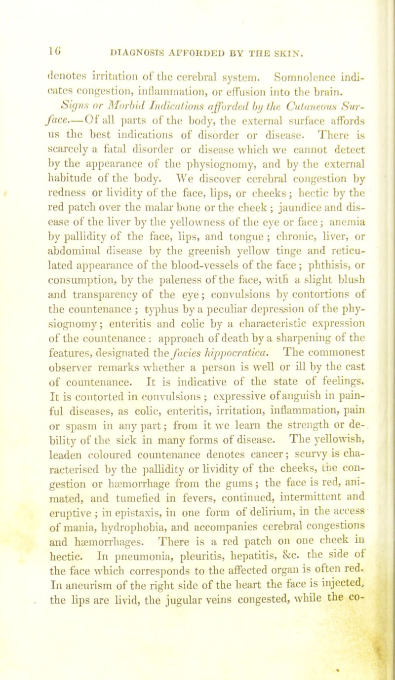 denotes irritiition of tlie cereLral system. Somnolence indi- (iiites congestion, inllainnialion, or efFusion into the brain. Signs or Morbid liidiiMlions afforded by (he Cutaneous Sur- face—Of all parts of the body, the external surface affords us the best indications of disorder or disease. There is scsircely a fatal disorder or disease which we cannot detect by the appearance of the physiognomy, and by the external habitude of the body. We discover cerebral congestion by redness or lividity of the face, lips, or cheeks; hectic by the red patch over the malar bone or the cheek; jaundice and dis- ease of the liver by tlie yellowness of the eye or fiice; anemia by pallidity of the face, lips, and tongue ; chronic, liver, or abdominal disease by the greenish yellow tinge and reticu- lated appearance of the blood-vessels of the face ; phthisis, or consumption, by the paleness of the face, with a slight blush and transparency of the eye; convulsions by contortions of the countenance ; typhus by a peculiar depression of the phy- siognomy ; enteritis and colic by a characteristic expression of the countenance -. approach of death by a sharpening of the features, designated the fades hippocratica. The commonest observer remarks whether a person is well or ill by the cast of countenance. It is indicative of the state of feelings. It is contorted in convulsions; expressive of anguish in pain- ful diseases, as colic, enteritis, irritation, inflammation, pain or spasm in any part; from it we learn the strength or de- bility of the sick in many forms of disease. The yello\rish, leaden colom-ed countenance denotes cancer; scurvy is cha- racterised by the ])allidity or lividity of the cheeks, the con- gestion or ha5morrhage from the gums; the face is red, ani- mated, and tumefied in fevers, continued, intermittent and eruptive ; in epistaxis, in one form of delirium, in the access of mania, hydrophobia, and accompanies cerebral congestions and htcmorrhages. There is a red patch on one cheek in hectic. In pneumonia, pleuritis, hepatitis, &c. the side of the face which corresponds to the affected organ is often red. In aneurism of the right side of the heart the face is injected^ the lips are livid, the jugular veins congested, while the co-