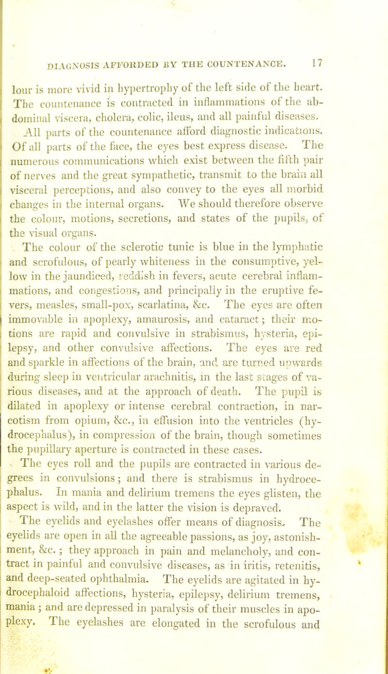 lour is nioro vivid in li}i)ertroi)Iiy of the left side of tlie beait. The couiiteuiuice is contracted in inflammations of the ab- domin;d viscera, cholera, colic, ileus, and all painful diseases. .4.11 parts of the countenance afford diagnostic indications. Of all parts of the face, the eyes best express disease. The numerous communications which exist between the fifth pair of nerves and the great sympathetic, transmit to the brain all visceral perceptions, and also convey to the eyes all morbid changes in the internal organs. We should therefore observe the colour, motions, secretions, and states of the pupils^ of the visual organs. . The colom- of the sclerotic tunic is blue in the lymphatic and scrofidous, of pearly whiteness in the consumptive, yel- low in the jauncUced, reddish in fevers, acute cerebral inflam- mations, and congestions, and principally in the eruptive fe- vers, measles, small-pox, scarlatina, &c. The eyes are often immovable in apoplexy, amaurosis, and cataract; their mo- I tions are rapid and convulsive in strabismus, hysteria, epi- j lepsy, and other convulsive affections. The eyes are red : and sparkle in affections of the brain, and are turned unwards during sleep in ventricular arachnitis, in the last scages of va- rious diseases, and at the approach of death. The pupil is dilated in apoplexy or intense cerebral contraction, in nar- cotism from opium, &c., in effusion into the ventricles (hy- drocephalus), in compression of the brain, though sometimes the pupillary aperture is contracted in these cases. The eyes roU and the pupils are contracted in various de- grees in convulsions; and there is strabismus in hydroce- phalus. In mania and delirium tremens the eyes glisten, the I aspect is wUd, and in the latter the vision is depraved. The eyelids and eyelashes offer means of diagnosis. The I eyelids are open in aU the agreeable passions, as joy, astonish- I ment, &c.; they approach in pain and melancholy, and con- 1 tract in painful and convulsive diseases, as in iritis, retenitis, and deep-seated ophthalniia. The eyelids are agitated in hy- I drocephaloid affections, hysteria, epilepsy, delirium tremens, mania ; and are depressed in paralysis of their muscles in apo- plexy. The eyelashes are elongated in the scrofulous and