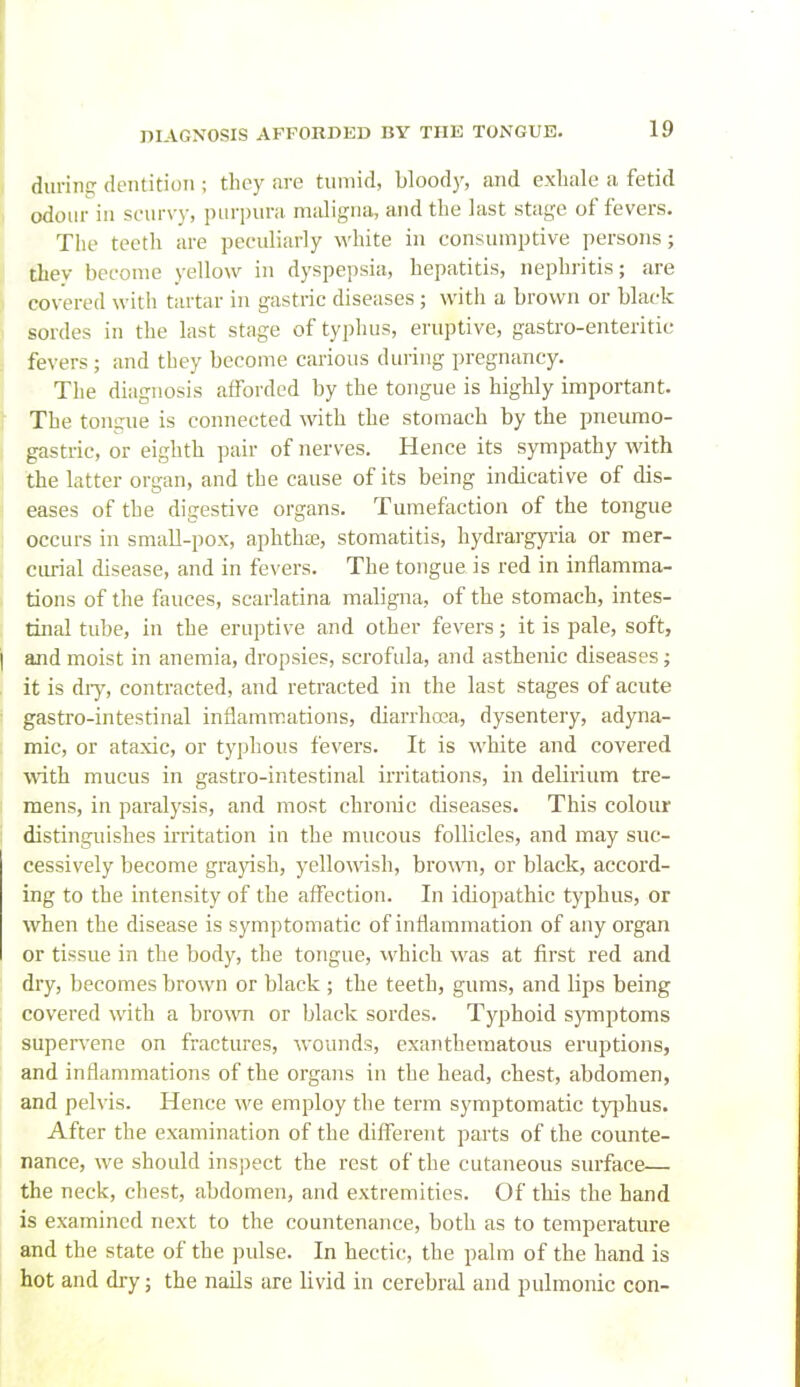 durinsT dentition ; they are tumid, bloody, and exlialc a fetid odour in st-nrvy, purpura maligna, and the last stage of fevers. The teeth are peculiarly white in consumptive persons; tbey become yellow in dyspepsia, hepatitis, nephritis; are covered with tartar in gastric diseases ; with a brown or black sordes in the last stage of typhus, eruptive, gastro-enteritic fevers; and tbey become carious during pregnancy. The diagnosis afforded by the tongue is highly important. The tongue is connected with the stomach by the pneumo- gastric, or eighth pair of nerves. Hence its sympathy with the latter organ, and the cause of its being indicative of dis- eases of the digestive organs. Tumefection of the tongue occurs in small-pox, aphtha, stomatitis, hydrargyria or mer- curial disease, and in fevers. The tongue is red in inflamma- tdons of the fauces, scarlatina maligna, of the stomach, intes- tinal tube, in the eruptive and other fevers; it is pale, soft, ajid moist in anemia, dropsies, scrofula, and asthenic diseases; it is diy, contracted, and retracted in the last stages of acute gastro-intestinal inflammations, diarrhoea, dysentery, adyna- mic, or ataxic, or typhous fevers. It is white and covered ■^^^th mucus in gastro-intestinal irritations, in delirium tre- mens, in paralysis, and most chronic diseases. This colour distinguishes irritation in the mucous follicles, and may suc- cessively become grajish, yellowish, brown, or black, accord- ing to the intensity of the affection. In idiopathic typhus, or when the disease is symptomatic of inflammation of any organ or tissue in the body, the tongue, which was at first red and dry, becomes brown or black ; the teeth, gums, and lips being covered with a brown or black sordes. Typhoid s}Tnptoms supervene on fractures, wounds, exantheraatous ei'uptions, and inflammations of the organs in the head, chest, abdomen, and pelvis. Hence we employ the term symptomatic typhus. After the examination of the different parts of the counte- nance, we should inspect the rest of the cutaneous surface— the neck, chest, abdomen, and extremities. Of this the hajid is examined next to the countenance, both as to temperature and the state of the pulse. In hectic, the palm of the hand is hot and dry; the naUs are livid in cerebral and pulmonic con-