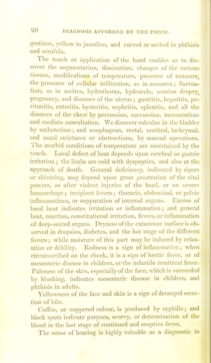 gestions, yellow in jaundice, and curved or arclied in plitliisis and scrofula. The toucli or ai)|)lication of the hand enables us to dis- cover the augnientatioji, diminution, changes of the various tissues, modifications of temperature, presence of tumours, the presence of cellular infiltration, as in anasarca; fluctua- tion, as in ascites, liydrothorax, hydrocele, ovarian dropsy^ pregnancy, and diseases of the uterus; gastritis, hepatitis, pe- ritonitis, enteritis, hysteritis, nephritis, splenitis, and all the diseases of the chest by percussion, succussion, mensuration; and mediate auscultation. We discover calculus in the bladder by catheterism; and sesophagean, rectal, urethral, lachiymal, and aural strictures or obstructions, by manual operations. The morbid conditions of temperature are ascertained by the touch. Local defect of heat depends lipon cerebral or gastric irritation; the limbs are cold with dyspeptics, and also at the approach of death. General deficiency, indicated by rigors or shivering, may depend upon great prostration of the vital j)0wers, as after violent injuries of the head, or on severe bggmorrhage ; incipient fevers; thoracic, abdominal, or pelvic inflammations, or suppuration of internal organs. Excess of local heat indicates irritation or inflammation; and general heat, reaction, constitutional irritation, fevers, or inflammation of deep-seated organs. Dryness of the cutaneous surface is ob- sen-ed in dropsies, diabetes, and the hot stage of the different fevers ; while moisture of this part may be induced by relax- ation or debility. Redness is a sign of inflammaticn; when circumscribed on the cheek, it is a sign of hectic fever, or of mesenteric disease in children, or the infantile remittent fever. Paleness of the skin, especially of the face, which is succeeded by blushing, indicates mesenteric disease in children, and phthisis in adults. Yellowness of the face and skin is a sign of deranged secre- tion of bile. Coffee, or coppered colour, is produced by syphilis; and black spots indicate purpura, sciu-vy, or determination of the blood in the last stage of continued and eruptive fever. The sense of hearing is highly valuable as a diagnostic in