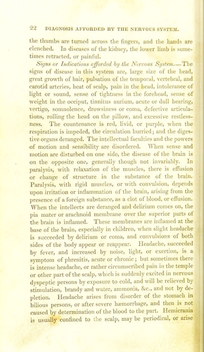 the thumbs are turned across the fingers, and the hands are clenched. In diseases of the kidney, the lower limb is some- times retracted, or painful. Siyns or IiuUcaliuns uffurdcd hij the Ni:rvous Si/sf.em The signs of disease in this system are, large size of the head, great growth of hair, pulsation of tlie tempoi al, vertebral, and carotid arteries, heat of scalp, pain in the head, intolerance of light or sound, sense of tightness in the forehead, sense of weight in the occiput, tinnitus auriiim, acute or dull hearing, vertigo, somnolence, drowsiness or coma, defective articula- tions, rolling the head on the pillow, and excessive restless- ness. The countenance is red, livid, or purple, when the respiration is impeded, the circulation hurried; and the diges- tive organs deranged. The intellectual faculties and the powers of motion and sensibility are disordered. When sense and motion are disturbed on one side, the disease of the brain is on the opposite one, generally though not invariably. In paralysis, with relaxation of the muscles, there is effusion or change of structure in the substance of the brain. Pai-alysis, with rigid muscles, or with convulsion, depends upon irritation or inflammation of the brain, arising from the presence of a foreign substance, as a clot of blood, or effusion. When the intellects are deranged and delirium comes on, the pia mater or arachnoid membrane over the superior parts of the brain is inflamed. These membranes are inflamed at the base of the brain, especially in children, when slight headache is succeeded by delirium or coma, and convulsions of both sides of the body appear or reappear. Headache, succeeded by fever, and increased by noise, light, or exertion, is a symptom of phrenitis, acute or chronic; but sometimes there is intense headache, or rather circumscribed pain in the temple or other part of the scalp, which is suddenly excited in nervous dyspeptic persons by exposure to cold, and will be relieved by stimulation, brandy and water, ammonia, &c., and not by de- pletion. Headache arises from disorder of the stomach in bilious persons, or after severe hemorrhage, and then is not caused by determination of the blood to the part. Hemicrania is usually confined to the scalp, may be periodical, or arise