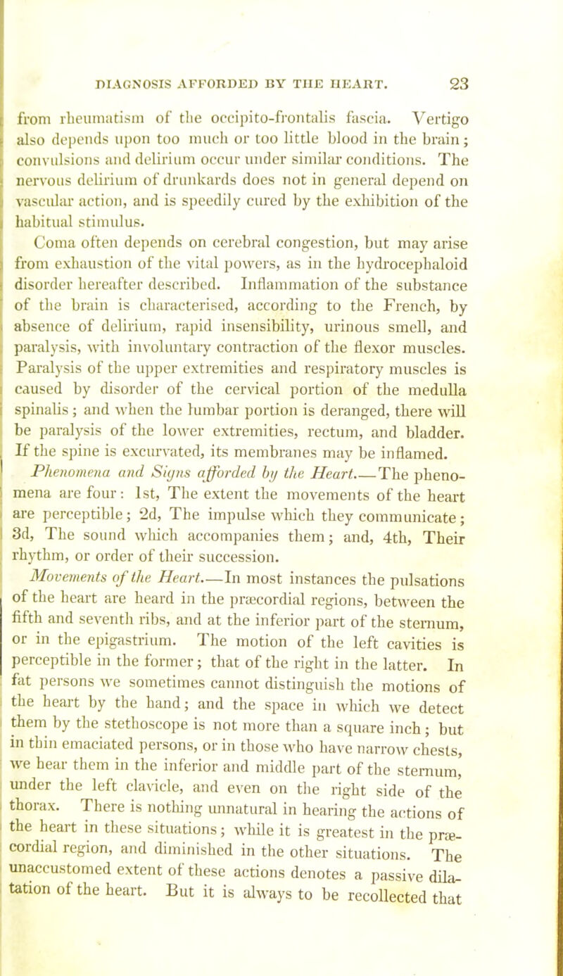 from rheumatism of tlie occipito-frontalis fascia. Vertigo also depends upon too much or too little blood in the brain; convulsions and deliriLmi occur under similiU' conditions. The nervous delirium of drunkards does not in general depend on vasculiu action, and is speedily cured by the exliibition of the habitual stimulus. Coma often depends on cerebral congestion, but may arise from exhaustion of the vital powers, as in the hydrocephaloid disorder hereafter described. Inflammation of the substance of the brain is characterised, according to the French, by absence of delii'ium, rapid insensibility, urinous smeU, and paralysis, with involuntary contraction of the flexor muscles. Paralysis of the upper extremities and respiratory muscles is caused by disorder of the cervical portion of the medulla spinalis; and when the lumbar portion is deranged, there will be paralysis of the lower extremities, rectum, and bladder. If the spine is excurvated, its membranes may be inflamed. Phenomena and Siyns afforded hy the Heart The pheno- I mena are four: 1st, The extent the movements of the heart I ai-e perceptible; 2d, The impulse which they communicate; I 3d, The sound which accompanies them; and, 4th, Their rhythm, or order of their succession. Movements of the Heart—In most instances the pulsations of the heart are heard in the praecordial regions, between the fifth and seventh ribs, and at the inferior part of the sternum, or in the epigastrium. The motion of the left cavities is perceptible in the former; that of the right in the latter. In : fat persons we sometimes cannot distinguish the motions of I the heait by the hand; and the space iu which we detect I them by the stethoscope is not more than a square inch; but in thin emaciated persons, or in those who have narrow chests, ; we hear them in the inferior and middle part of the sternum, i under the left clavicle, and even on the right side of the - thorax. There is nothing unnatural in hearing the actions of I the heart in these situations; while it is greatest in the prte- : cordial region, and diminished in the other situations. The unaccustomed extent of these actions denotes a passive dila- tation of the heart. But it is always to be recollected that